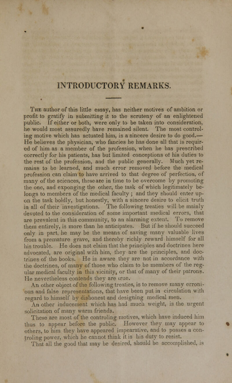 INTRODUCTORY REMARKS. The author of this little essay, has neither motives of ambition or profit to gratify in submitting it to the scruteny of an enlightened public. If either or both, were only to be taken into consideration, he would most assuredly have remained silent. The most control- ing motive which has actuated him, is a sincere desire to do good.— He believes the physician, who fancies he has done all that is requir- ed of him as a member of the profession, when he has prescribed correctly for his patients, has but limited conceptions of his duties to the rest of the profession, and the public generally. Much yet re- mains to be learned, and much error removed before the medical profession can claim to have arrived to that degree of perfection, of many of the sciences, these are in time to be overcome by promoting the one, and exponging the other, the task of which legitimately be- longs to members of the medical faculty; and they should enter up- on the task boldly, but honestly, with a sincere desire to elicit truth in all of their investigations. The following treaties will be mainly devoted to the consideration of some important medical errors, that are prevalent in this community, to an alarming extent. To remove them entirely, is more than he anticipates. But if he should succeed only in part, he may be the means of saving many valuable lives from a premature grave, and thereby richly reward himself for all his trouble. He does not claim that the principles and doctrines here advocated, are original with him, they are the principles, and doc- trines of the books. He is aware they are not in accordance with the doctrines, of many of those who claim to be members of the reg- ular medical faculty in this vicinity, or that of many of their patrons. He nevertheless contends they are true. An other object of the following treaties, is to remove many erroni- ous and false representations, that have been put in circulation with regard to himself by dishonest and designing medical men. An other inducement which has had much weight, is the urgent solicitation of many warm friends. These are most of the controling motives, which have induced him thus to appear before the public. However they may appear to others, to him they have appeared impearative, and to posses a con- troling power, which he cannot think it is his duty to resist. That all the good that may be desired, should be accomplished, is