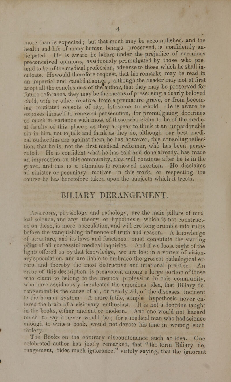 more than is expected ; but that much may be accomplished, and the health and life of many human beings preserved, is confidently an- ticipated. He is aware he labors under the prejudice of erronious preconceived opinions, assiduously promulgated by those who pre- tend to be of the medical profession, adverse to those which he shall in- cuicate. Hewould therefore request, that his remarks may be read in an impartial and candid manner ; although the reader may not at first adopt all the conclusions of the*author, that they may be preserved for future referance, they may be the means of presei ving a dearly beloved child, wife or other relative, from a premature grave, or from becom- ing mutilated objects of pity, lothsome to behold. He is aware he exposes himself to renewed persecution, for promulgating doctrines so much at variance with most of those who claim to be of the medic- al faculty of this place ; as they a ppear to think it an unpardonable sin in him, not to^talk and think as they do, although our best medi- cal outhorilies are against them, he has however, fids consoling reflec- tion, that he is not the first medical reformer, who has been perse- cuted. He is confident what he has said and done already, has made an impression on this community, that will continue after he is in the grave, and this is a stimulus to reniewed exertion. He disclaims all sinister or pecuniary motives in this work, or respecting the •ourse ho has heretofore taken upon the subjects which it treats. BILIARY DERANGEMENT. • -y, physiology and pathology, are the main pillars of med- ,;ncc, ami any theory or hypothesis which is not construct- ed on these, is mere speculation, and will ere long crumble into ruins before the vanquishing influence of truth and reason. A knowledge re, and its laws and functions, must constitute the starting of all successful medical inquiries. And if we loose sight of the lights offered us by that knowledge, we are lost in a vortex of vision- ;iry speculation, and are liable to embrace the grosest pathalogical er- rors, and thereby the most distructive and irrational practice. An error of this description, is preavolent among a large portion of those who claim to belong to the medical profession in this community, who have assiduously inculcated the erronious idea, that Biliary de- rangement is the cause of all, or nearly all, of the diseases incident to the human system. A more futile, simple hypothesis never en- the brain of a visionary enthusiast. It is not a doctrine taught in the books, either ancient or modern. And one would not hazard ttiuch to say it never would be : for a medical man who had science enough to write a book, would not devote his time in writing such :')oler}'. The Hooks on the contrary discountenance such an idea. One sclebrated author has justly remarked, that the term Biliary de- rangement, hides much ignorance, virtuly saying, that the ignorant