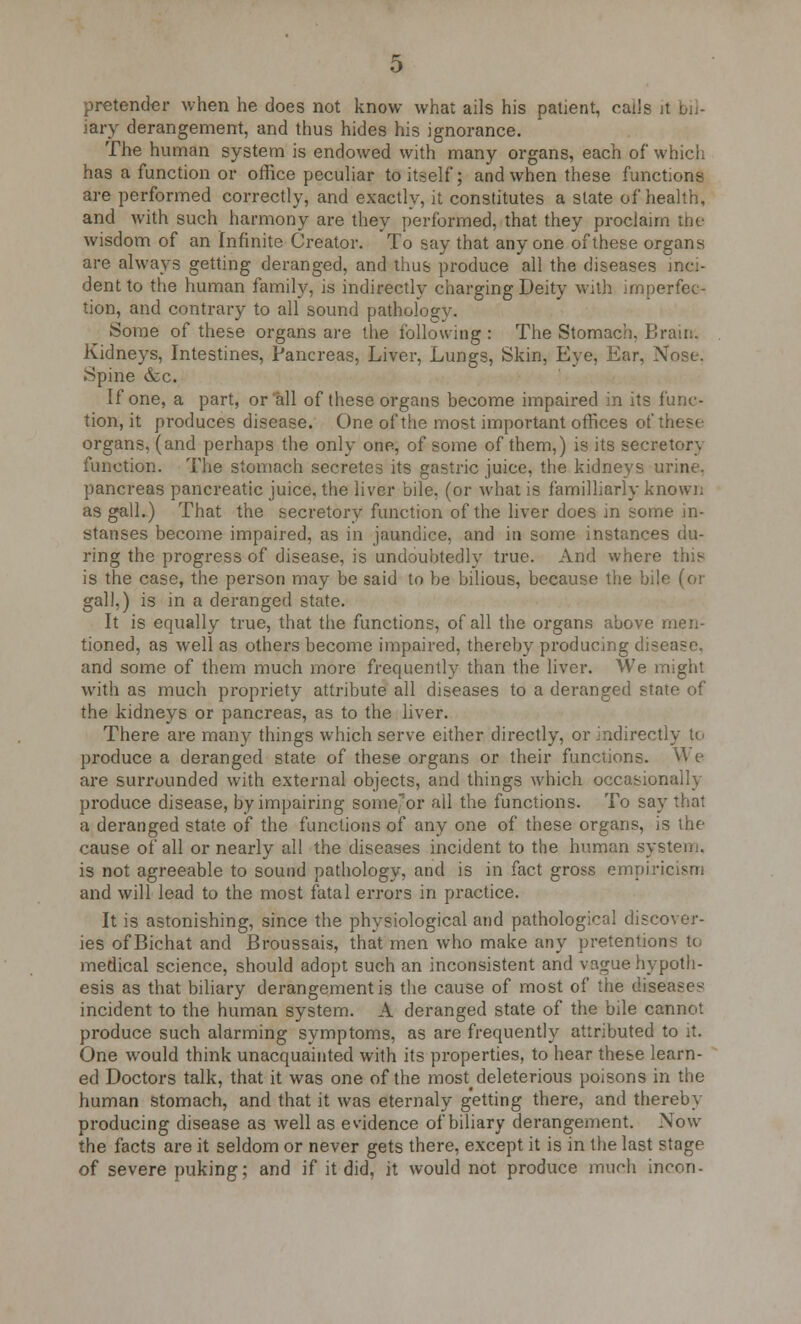 pretender when he does not know what ails his patient, calls it bil- iary derangement, and thus hides his ignorance. The human system is endowed with many organs, each of which has a function or office peculiar to itself; and when these functions are performed correctly, and exactly, it constitutes a state of health, and with such harmony are they performed, that they proclaim the wisdom of an Infinite Creator. To say that anyone of these organs are always getting deranged, and thus produce all the diseases inci- dent to the human family, is indirectly charging Deity with imperfec- tion, and contrary to all sound pathology. Some of these organs are the following : The Stomach. Brain. Kidneys, Intestines, Pancreas, Liver, Lungs, Skin, Eye, Ear, Nose. Spine &c. If one, a part, or all of these organs become impaired in its func- tion, it produces disease. One of the most important offices of these organs, (and perhaps the only one, of some of them,) is its secretory function. The stomach secretes its gastric juice, the kidneys urine, pancreas pancreatic juice, the liver bile, (or what is familliarly known as gall.) That the secretory function of the liver does in some in- stanses become impaired, as in jaundice, and in some instances du- ring the progress of disease, is undoubtedly true. And where this is the case, the person may be said to be bilious, because the bile (or gall,) is in a deranged state. It is equally true, that the functions, of all the organs above men- tioned, as well as others become impaired, thereby producing disease, and some of them much more frequently than the liver. We might with as much propriety attribute all diseases to a deranged state of the kidneys or pancreas, as to the liver. There are many things which serve either directly, or indirectly to produce a deranged state of these organs or their functions. U e are surrounded with external objects, and things which occasionally produce disease, by impairing some'or all the functions. To say that a deranged state of the functions of any one of these organs, is the cause of all or nearly all the diseases incident to the human system, is not agreeable to sound pathology, and is in fact gross empiricism and will lead to the most fatal errors in practice. It is astonishing, since the physiological and pathological discover- ies of Bichat and Broussais, that men who make any pretentions to medical science, should adopt such an inconsistent and vague hypoth- esis as that biliary derangement is the cause of most of the diseases- incident to the human system. A deranged state of the bile cannot produce such alarming symptoms, as are frequently attributed to it. One would think unacquainted with its properties, to hear these learn- ed Doctors talk, that it was one of the most^ deleterious poisons in the human stomach, and that it was eternaly getting there, and thereby producing disease as well as evidence of biliary derangement. Now the facts are it seldom or never gets there, except it is in the last stage of severe puking; and if it did, it would not produce much incon-