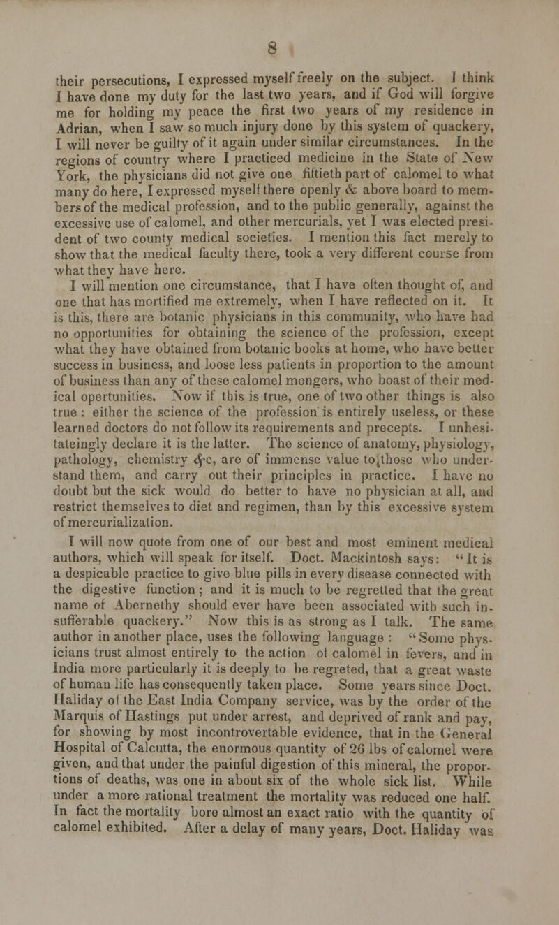 their persecutions, I expressed myself freely on the subject. J think I have done my duty for the last two years, and if God will forgive me for holding my peace the first two years of my residence in Adrian, when I saw so much injury done by this system of quackery, I will never be guilty of it again under similar circumstances. In the regions of country where I practiced medicine in the State of New York, the physicians did not give one fiftieth part of calomel to what many do here, I expressed myself there openly & above board to mem- bers of the medical profession, and to the public generally, against the excessive use of calomel, and other mercurials, yet I was elected presi- dent of two county medical societies. I mention this fact merely to show that the medical faculty there, took a very different course from what they have here. I will mention one circumstance, that I have often thought of, and one that has mortified me extremely, when I have reflected on it. It is this, there are botanic physicians in this community, who have had no opportunities for obtaining the science of the profession, except what they have obtained from botanic books at home, who have better success in business, and loose less patients in proportion to the amount of business than any of these calomel mongers, who boast of their med- ical opertunilies. Now if this is true, one of two other things is also true : either the science of the profession is entirely useless, or these learned doctors do not follow its requirements and precepts. I unhesi- tateingly declare it is the latter. The science of anatomy, physiology, pathology, chemistry 6pc, are of immense value to4those who under- stand them, and carry out their principles in practice. I have no doubt but the sick would do better to have no physician at all, and restrict themselves to diet and regimen, than by this excessive system of mercurialization. I will now quote from one of our best and most eminent medical authors, which will speak for itself. Doct. Mackintosh says:  It is a despicable practice to give blue pills in every disease connected with the digestive function ; and it is much to be regretted that the great name of Abernethy should ever have been associated with such in- sufferable quackery. Now this is as strong as I talk. The same author in another place, uses the following language :  Some phys- icians trust almost entirely to the action ot calomel in fevers, and in India more particularly it is deeply to be regreted, that a great waste of human life has consequently taken place. Some years since Doct. Haliday of the East India Company service, was by the order of the Marquis of Hastings put under arrest, and deprived of rank and pay, for showing by most incontrovertable evidence, that in the General Hospital of Calcutta, the enormous quantity of 26 lbs of calomel were given, and that under the painful digestion of this mineral, the propor- tions of deaths, was one in about six of the whole sick list. While under a more rational treatment the mortality was reduced one half. In fact the mortality bore almost an exact ratio with the quantity of calomel exhibited. After a delay of many years, Doct. Haliday was