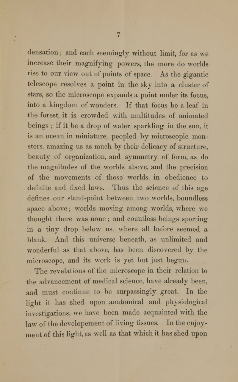 densation; and each seemingly without limit, for as we increase their magnifying powers, the more do worlds rise to our view out of points of space. As the gigantic telescope resolves a point in the sky into a cluster of stars, so the microscope expands a point under its focus, into a kingdom of wonders. If that focus be a leaf in the forest, it is crowded with multitudes of animated beings ; if it be a drop of water sparkling in the sun, it is an ocean in miniature, peopled by microscopic mon- sters, amazing us as much by their delicacy of structure, beauty of organization, and symmetry of form, as do the magnitudes of the worlds above, and the precision of the movements of those worlds, in obedience to definite and fixed laws. Thus the science of this age defines our stand-point between two worlds, boundless space above; worlds moving among worlds, where we thought there was none; and countless beings sporting in a tiny drop below us, where all before seemed a blank. And this universe beneath, as unlimited and wonderful as that above, has been discovered by the microscope, and its work is yet but just begun. The revelations of the microscope in their relation to the advancement of medical science, have already been, and must continue to be surpassingly great. In the light it has shed upon anatomical and physiological investigations, we have been made acquainted with the law of the developement of living tissues. In the enjoy- ment of this light, as well as that which it has shed upon
