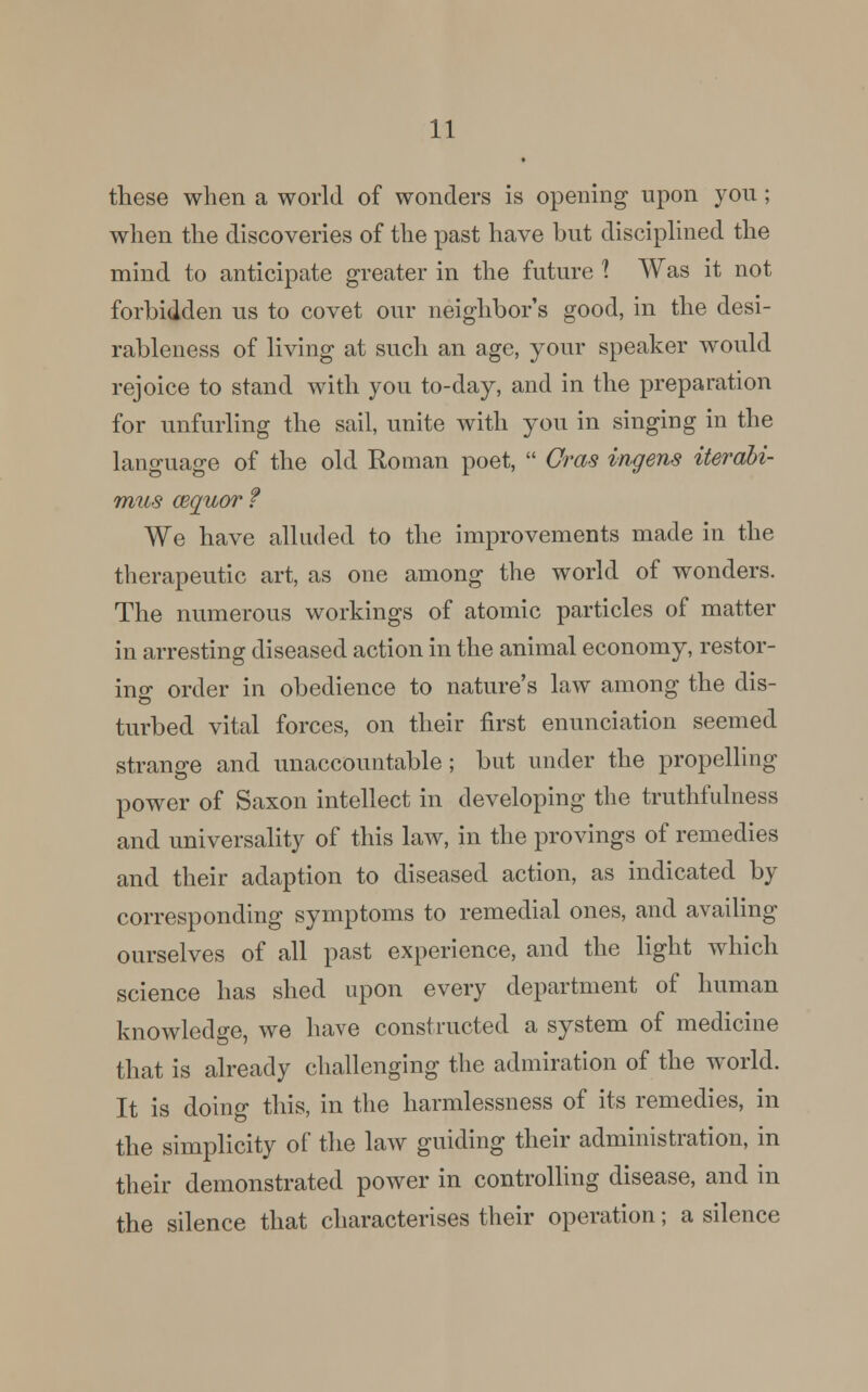 these when a world of wonders is opening upon you; when the discoveries of the past have but disciplined the mind to anticipate greater in the future 1 Was it not forbidden us to covet our neighbor's good, in the desi- rableness of living at such an age, your speaker would rejoice to stand with you to-day, and in the preparation for unfurling the sail, unite with you in singing in the language of the old Roman poet,  Cms ingens iterabi- mus cequor ? We have alluded to the improvements made in the therapeutic art, as one among the world of wonders. The numerous workings of atomic particles of matter in arresting diseased action in the animal economy, restor- ing order in obedience to nature's law among the dis- turbed vital forces, on their first enunciation seemed strange and unaccountable; but under the propelling power of Saxon intellect in developing the truthfulness and universality of this law, in the provings of remedies and their adaption to diseased action, as indicated by corresponding symptoms to remedial ones, and availing ourselves of all past experience, and the light which science has shed upon every department of human knowledge, we have constructed a system of medicine that is already challenging the admiration of the world. It is doing this, in the harmlessness of its remedies, in the simplicity of the law guiding their administration, in their demonstrated power in controlling disease, and in the silence that characterises their operation; a silence