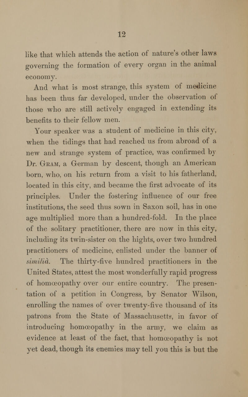 like that which attends the action of nature's other laws governing the formation of every organ in the animal economy. And what is most strange, this system of medicine has been thus far developed, under the observation of those who are still actively engaged in extending its benefits to their fellow men. Your speaker was a student of medicine in this city, when the tidings that had reached us from abroad of a new and strange system of practice, was confirmed by Dr. Gram, a German by descent, though an American born, who. on his return from a visit to his fatherland, located in this city, and became the first advocate of its principles. Under the fostering influence of our free institutions, the seed thus sown in Saxon soil, has in one age multiplied more than a hundred-fold. In the place of the solitary practitioner, there are now in this city, including its twin-sister on the bights, over two hundred practitioners of medicine, enlisted under the banner of sim ilia. The thirty-five hundred practitioners in the United States, attest the most wonderfully rapid progress of homoeopathy over our entire country. The presen- tation of a petition in Congress, by Senator Wilson, enrolling the names of over twenty-five thousand of its patrons from the State of Massachusetts, in favor of introducing homoeopathy in the army, we claim as evidence at least of the fact, that homoeopathy is not yet dead, though its enemies may tell you this is but the