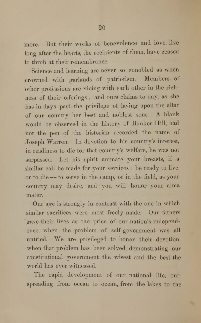 more. But their works of benevolence and love, live long after the hearts, the recipients of them, have ceased to throb at their remembrance. Science and learning are never so ennobled as when crowned with garlands of patriotism. Members of other professions are vieing with each other in the rich- ness of their offerings ; and ours claims to-day, as she lias in days past, the privilege of laying upon the altar of our country her best and noblest sons. A blank would be observed in the history of Bunker Hill, had not the pen of the historian recorded the name of Joseph Warren. In devotion to his country's interest, in readiness to die for that country's welfare, he was not surpassed. Let his spirit animate your breasts, if a similar call be made for your services ; be ready to live, or to die — to serve in the camp, or in the field, as your country may desire, and you will honor your alma mater. Our age is strongly in contrast with the one in which similar sacrifices were most freely made. Our fathers gave their lives as the price of our nation's independ- ence, when the problem of self-government was all untried. We are privileged to honor their devotion, when that problem has been solved, demonstrating our constitutional government the wisest and the best the world has ever witnessed. The rapid development of our national life, out- spreading from ocean to ocean, from the lakes to the