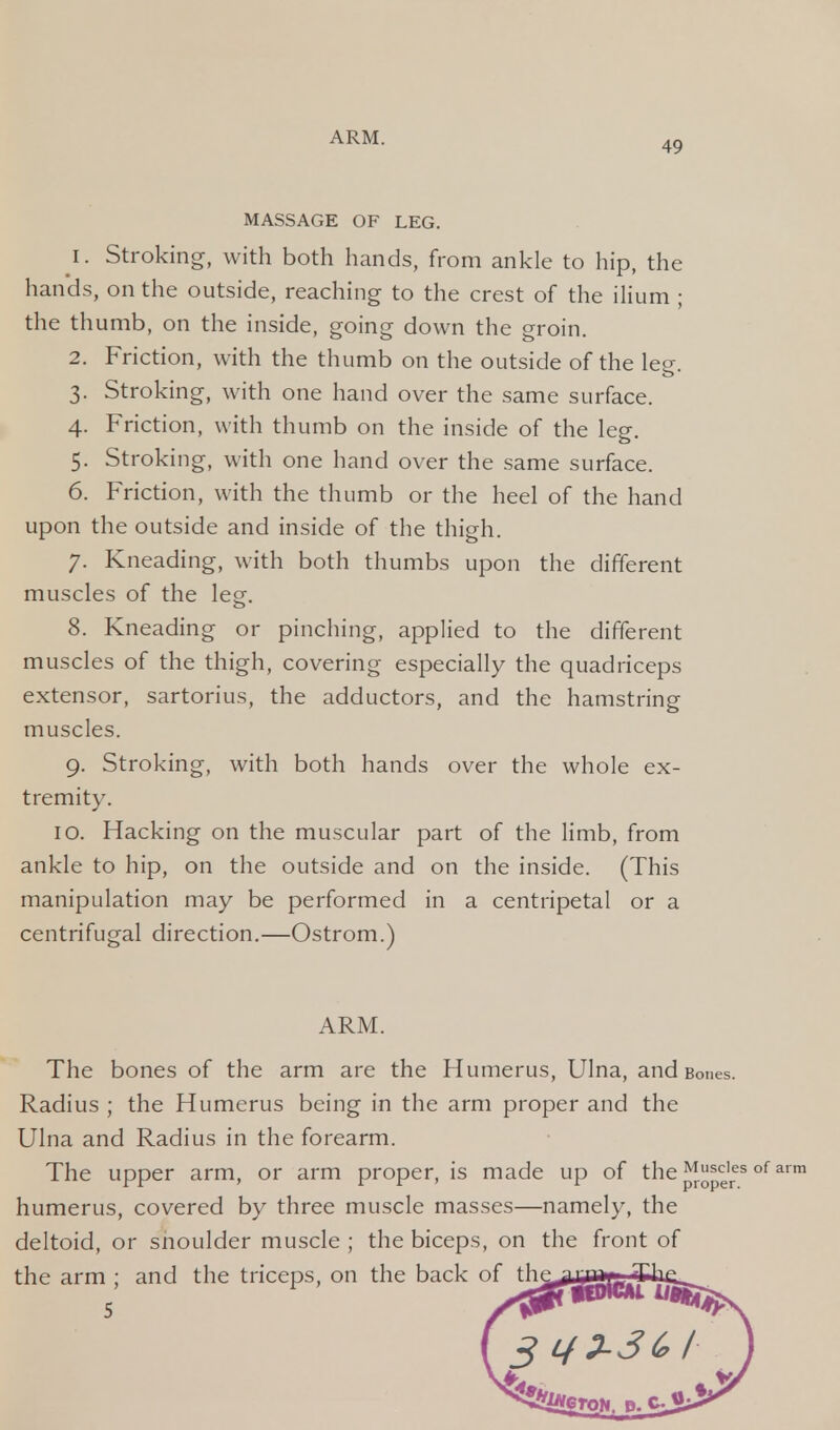 49 MASSAGE OF LEG. 1. Stroking, with both hands, from ankle to hip, the hands, on the outside, reaching to the crest of the ilium ; the thumb, on the inside, going down the groin. 2. Friction, with the thumb on the outside of the leg. 3. Stroking, with one hand over the same surface. 4. Friction, with thumb on the inside of the leg. 5. Stroking, with one hand over the same surface. 6. Friction, with the thumb or the heel of the hand upon the outside and inside of the thigh. 7. Kneading, with both thumbs upon the different muscles of the leg. 8. Kneading or pinching, applied to the different muscles of the thigh, covering especially the quadriceps extensor, sartorius, the adductors, and the hamstring muscles. 9. Stroking, with both hands over the whole ex- tremity. 10. Hacking on the muscular part of the limb, from ankle to hip, on the outside and on the inside. (This manipulation may be performed in a centripetal or a centrifugal direction.—Ostrom.) ARM. The bones of the arm are the Humerus, Ulna, and Bones. Radius ; the Humerus being in the arm proper and the Ulna and Radius in the forearm. The upper arm, or arm proper, is made up of the M^ies of arm humerus, covered by three muscle masses—namely, the deltoid, or snoulder muscle ; the biceps, on the front of the arm ; and the triceps, on the back of