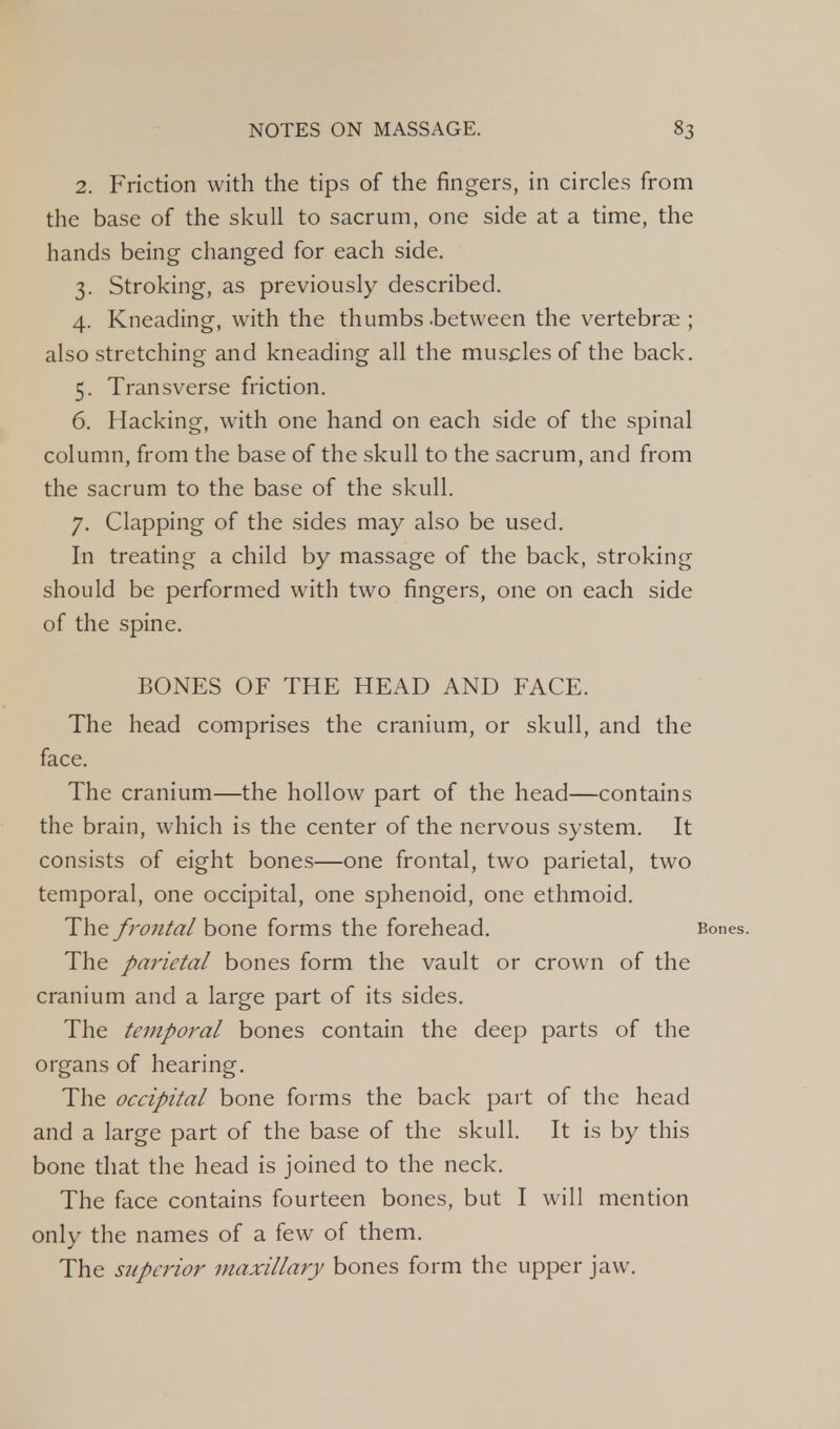 2. Friction with the tips of the fingers, in circles from the base of the skull to sacrum, one side at a time, the hands being changed for each side. 3. Stroking, as previously described. 4. Kneading, with the thumbs .between the vertebrae ; also stretching and kneading all the muscles of the back. 5. Transverse friction. 6. Hacking, with one hand on each side of the spinal column, from the base of the skull to the sacrum, and from the sacrum to the base of the skull. 7. Clapping of the sides may also be used. In treating a child by massage of the back, stroking should be performed with two fingers, one on each side of the spine. BONES OF THE HEAD AND FACE. The head comprises the cranium, or skull, and the face. The cranium—the hollow part of the head—contains the brain, which is the center of the nervous system. It consists of eight bones—one frontal, two parietal, two temporal, one occipital, one sphenoid, one ethmoid. The frontal bone forms the forehead. Bones. The parietal bones form the vault or crown of the cranium and a large part of its sides. The temporal bones contain the deep parts of the organs of hearing. The occipital bone forms the back part of the head and a large part of the base of the skull. It is by this bone that the head is joined to the neck. The face contains fourteen bones, but I will mention only the names of a few of them. The superior maxillary bones form the upper jaw.