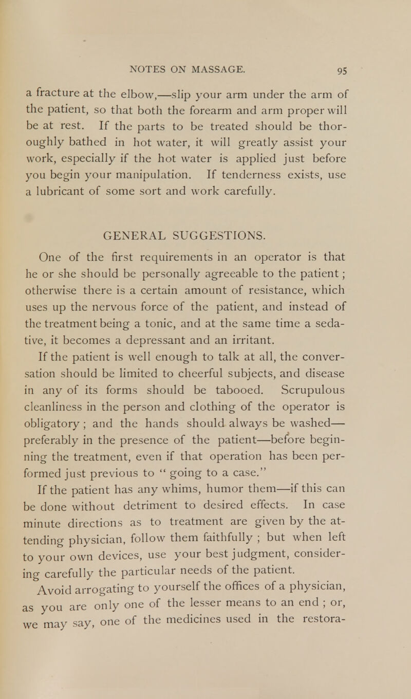 a fracture at the elbow,—slip your arm under the arm of the patient, so that both the forearm and arm proper will be at rest. If the parts to be treated should be thor- oughly bathed in hot water, it will greatly assist your work, especially if the hot water is applied just before you begin your manipulation. If tenderness exists, use a lubricant of some sort and work carefully. GENERAL SUGGESTIONS. One of the first requirements in an operator is that he or she should be personally agreeable to the patient; otherwise there is a certain amount of resistance, which uses up the nervous force of the patient, and instead of the treatment being a tonic, and at the same time a seda- tive, it becomes a depressant and an irritant. If the patient is well enough to talk at all, the conver- sation should be limited to cheerful subjects, and disease in any of its forms should be tabooed. Scrupulous cleanliness in the person and clothing of the operator is obligatory ; and the hands should always be washed— preferably in the presence of the patient—before begin- ning the treatment, even if that operation has been per- formed just previous to  going to a case. If the patient has any whims, humor them—if this can be done without detriment to desired effects. In case minute directions as to treatment are given by the at- tending physician, follow them faithfully ; but when left to your own devices, use your best judgment, consider- ing carefully the particular needs of the patient. Avoid arrogating to yourself the offices of a physician, as you are only one of the lesser means to an end ; or, we may say, one of the medicines used in the restora-