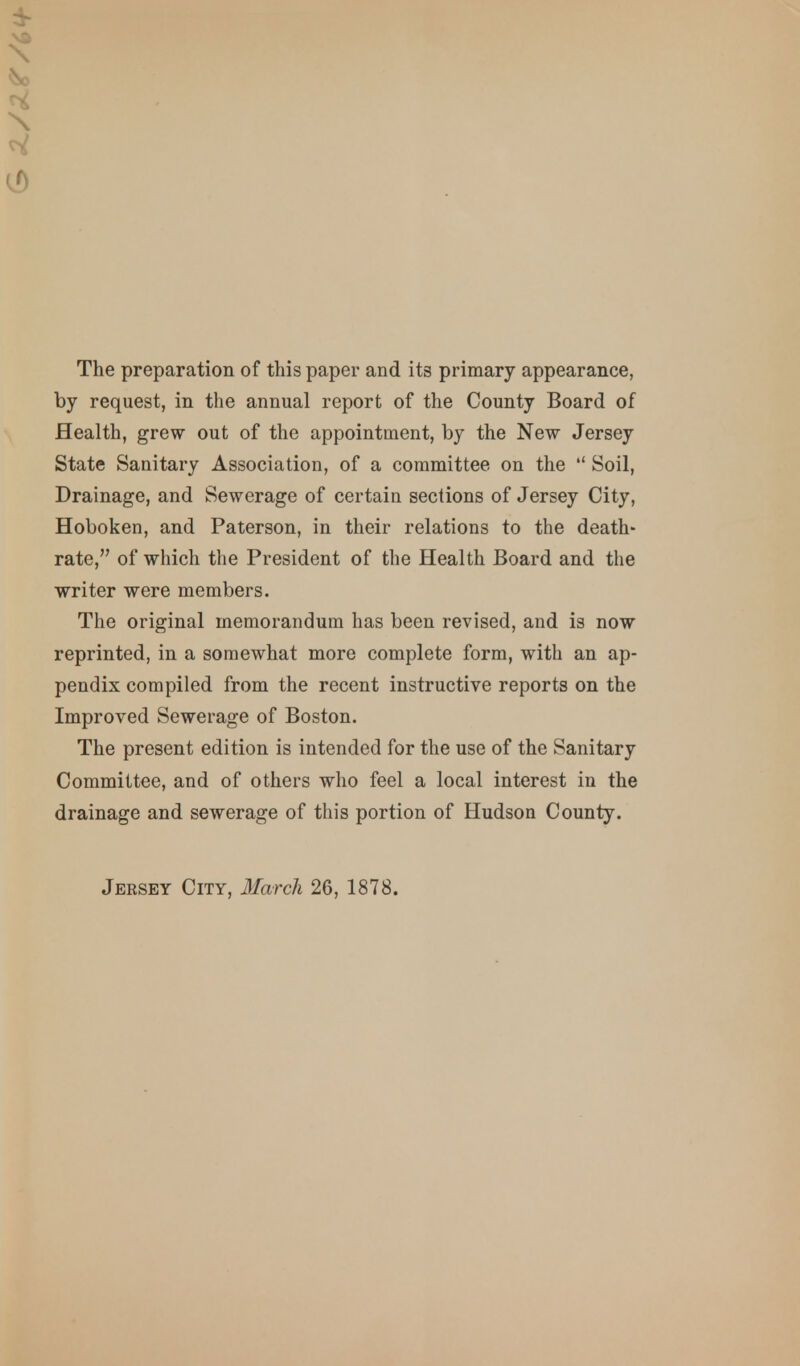 The preparation of this paper and its primary appearance, by request, in the annual report of the County Board of Health, grew out of the appointment, by the New Jersey State Sanitary Association, of a committee on the  Soil, Drainage, and Sewerage of certain sections of Jersey City, Hoboken, and Paterson, in their relations to the death- rate, of which the President of the Health Board and the writer were members. The original memorandum has been revised, and is now reprinted, in a somewhat more complete form, with an ap- pendix compiled from the recent instructive reports on the Improved Sewerage of Boston. The present edition is intended for the use of the Sanitary Committee, and of others who feel a local interest in the drainage and sewerage of this portion of Hudson County. Jersey City, March 26, 1878.