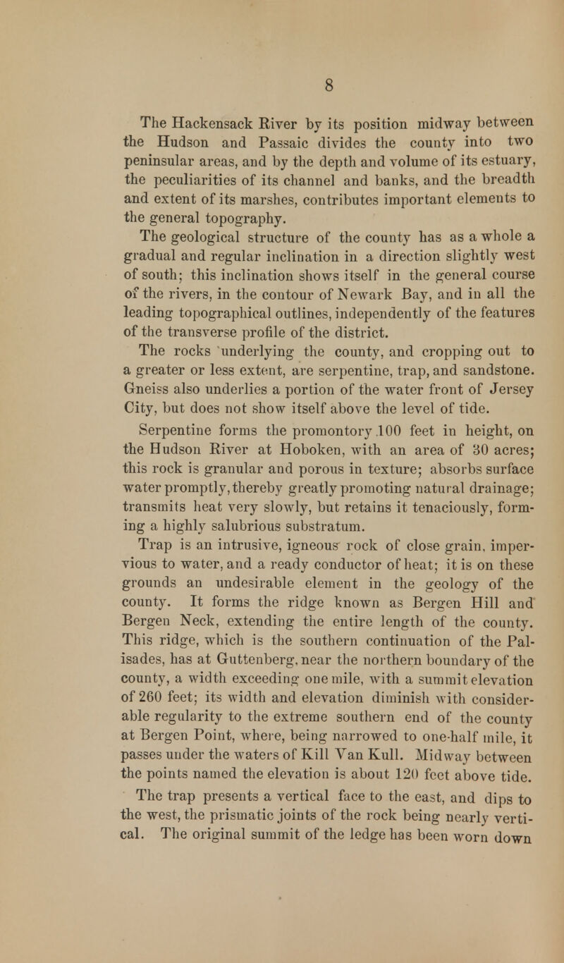 The Hackensack River by its position midway between the Hudson and Passaic divides the county into two peninsular areas, and by the depth and volume of its estuary, the peculiarities of its channel and banks, and the breadth and extent of its marshes, contributes important elements to the general topography. The geological structure of the county has as a whole a gradual and regular inclination in a direction slightly west of south; this inclination shows itself in the general course of the rivers, in the contour of Newark Bay, and in all the leading topographical outlines, independently of the features of the transverse profile of the district. The rocks 'underlying the county, and cropping out to a greater or less extent, are serpentine, trap, and sandstone. Gneiss also underlies a portion of the water front of Jersey City, but does not show itself above the level of tide. Serpentine forms the promontory .100 feet in height, on the Hudson River at Hoboken, with an area of BO acres; this rock is granular and porous in texture; absorbs surface water promptly, thereby greatly promoting natural drainage; transmits heat very slowly, but retains it tenaciously, form- ing a highly salubrious substratum. Trap is an intrusive, igneous rock of close grain, imper- vious to water, and a ready conductor of heat; it is on these grounds an undesirable element in the geology of the county. It forms the ridge known as Bergen Hill and Bergen Neck, extending the entire length of the county. This ridge, which is the southern continuation of the Pal- isades, has at Guttenberg, near the northern boundary of the county, a width exceeding one mile, with a summit elevation of 260 feet; its width and elevation diminish with consider- able regularity to the extreme southern end of the county at Bergen Point, where, being narrowed to one-half mile, it passes under the waters of Kill Van Kull. Midway between the points named the elevation is about 120 feet above tide. The trap presents a vertical face to the east, and dips to the west, the prismatic joints of the rock being nearly verti- cal. The original summit of the ledge has been worn down