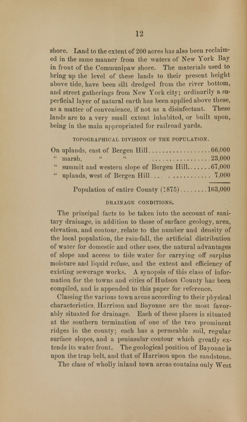 shore. Land to the extent of 200 acres has also been reclaim- ed in the same manner from the waters of New York Bay in front of the Communipaw shore. The materials used to bring up the level of these lands to their present height above tide, have been silt dredged from the river bottom, and street gatherings from New York city; ordinarily a su- perficial layer of natural earth has been applied above these, as a matter of convenience, if not as a disinfectant. These lands are to a very small extent inhabited, or built upon, being in the main appropriated for railroad yards. TOPOGRAPHICAL DIVISION OF THE POPULATION. On uplands, east of Bergen Hill 66,000  marsh,   23,000  summit and western slope of Bergen Hill 67,000 u uplands, west of Bergen Hill 7,000 Population of entire County (1875) 163,000 DRAINAGE CONDITIONS. The principal facts to be taken into the account of sani- tary drainage, in addition to those of surface geology, area, elevation, and contour, relate to the number and density of the local population, the rain-fall, the artificial distribution of water for domestic and other uses, the natural advantages of slope and access to tide water for carrying off surplus moisture and liquid refuse, and the extent and efficiency of existing sewerage works. A synopsis of this class of infor- mation for the towns and cities of Hudson County has been compiled, and is appended to this paper for reference. Classing the various town areas according to their physical characteristics. Harrison and Bayonne are the most favor- ably situated for drainage. Each of these places is situated at the southern termination of one of the two prominent ridges in the county; each has a permeable soil, regular surface slopes, and a peninsular contour which greatly ex- tends its water front. The geological position of Bayonne is upon the trap belt, and that of Harrison upon the sandstone. The class of wholly inland town areas contains only West