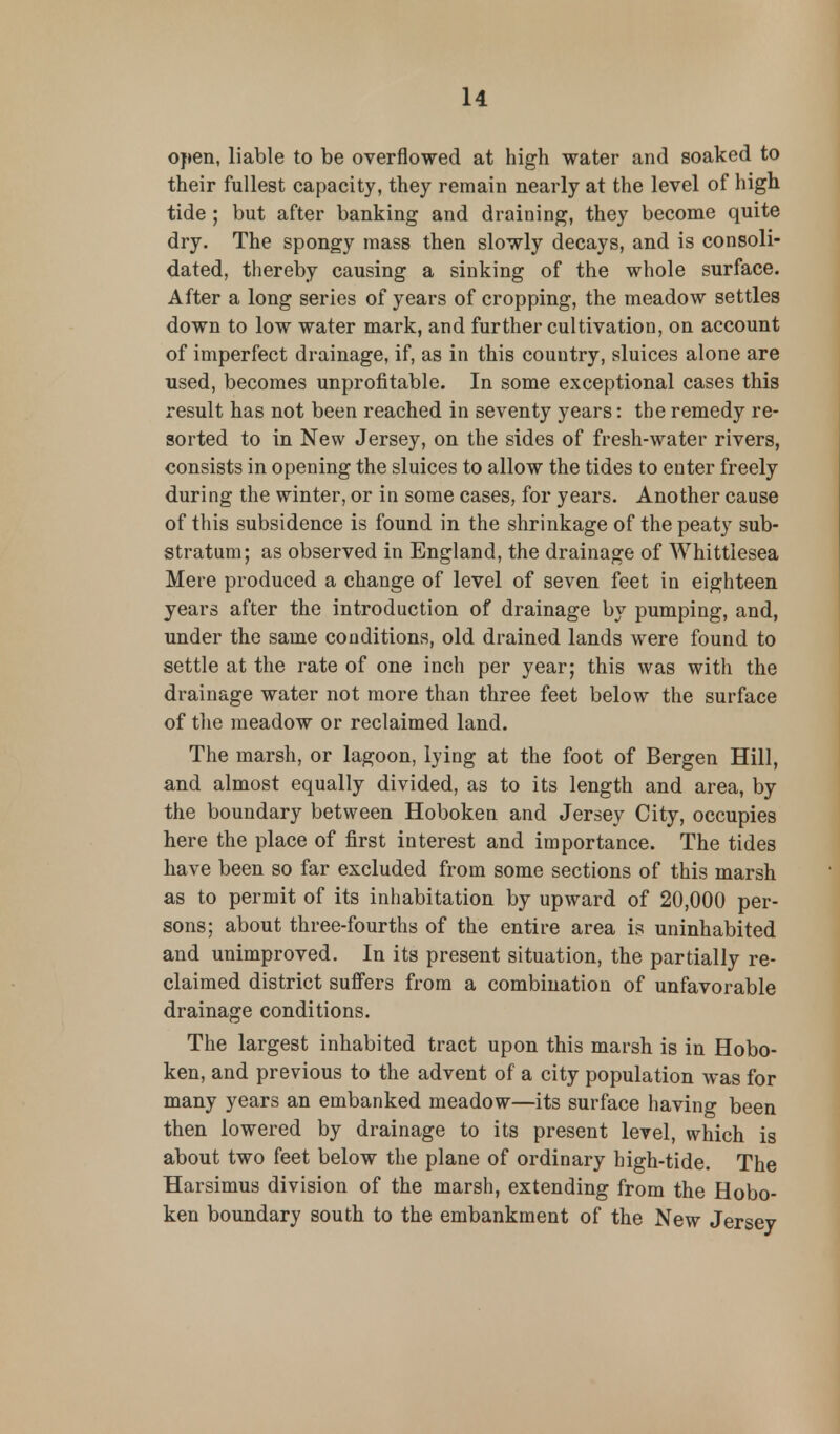 open, liable to be overflowed at high water and soaked to their fullest capacity, they remain nearly at the level of high tide ; but after banking and draining, they become quite dry. The spongy mass then slowly decays, and is consoli- dated, thereby causing a sinking of the whole surface. After a long series of years of cropping, the meadow settles down to low water mark, and further cultivation, on account of imperfect drainage, if, as in this country, sluices alone are used, becomes unprofitable. In some exceptional cases this result has not been reached in seventy years: the remedy re- sorted to in New Jersey, on the sides of fresh-water rivers, consists in opening the sluices to allow the tides to enter freely during the winter, or in some cases, for years. Another cause of this subsidence is found in the shrinkage of the peaty sub- stratum; as observed in England, the drainage of Whittlesea Mere produced a change of level of seven feet in eighteen years after the introduction of drainage by pumping, and, under the same conditions, old drained lands were found to settle at the rate of one inch per year; this was with the drainage water not more than three feet below the surface of the meadow or reclaimed land. The marsh, or lagoon, lying at the foot of Bergen Hill, and almost equally divided, as to its length and area, by the boundary between Hoboken and Jersey City, occupies here the place of first interest and importance. The tides have been so far excluded from some sections of this marsh as to permit of its inhabitation by upward of 20,000 per- sons; about three-fourths of the entire area is uninhabited and unimproved. In its present situation, the partially re- claimed district suffers from a combination of unfavorable drainage conditions. The largest inhabited tract upon this marsh is in Hobo- ken, and previous to the advent of a city population was for many years an embanked meadow—its surface having been then lowered by drainage to its present level, which is about two feet below the plane of ordinary high-tide. The Harsimus division of the marsh, extending from the Hobo- ken boundary south to the embankment of the New Jersey
