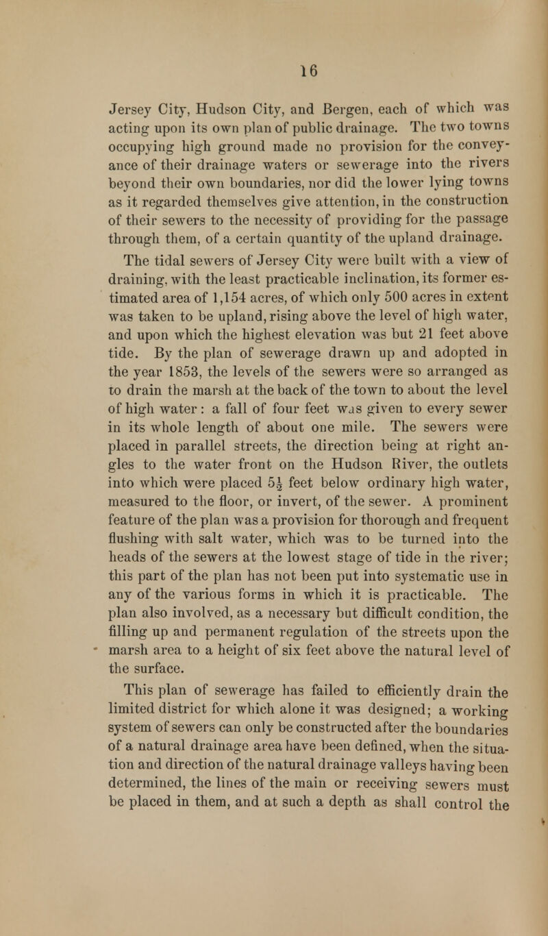 Jersey City, Hudson City, and Bergen, each of which was acting upon its own plan of public drainage. The two towns occupying high ground made no provision for the convey- ance of their drainage waters or sewerage into the rivers beyond their own boundaries, nor did the lower lying towns as it regarded themselves give attention, in the construction of their sewers to the necessity of providing for the passage through them, of a certain quantity of the upland drainage. The tidal sewers of Jersey City were built with a view of draining, with the least practicable inclination, its former es- timated area of 1,154 acres, of which only 500 acres in extent was taken to be upland, rising above the level of high water, and upon which the highest elevation was but 21 feet above tide. By the plan of sewerage drawn up and adopted in the year 1853, the levels of the sewers were so arranged as to drain the marsh at the back of the town to about the level of high water : a fall of four feet was given to every sewer in its whole length of about one mile. The sewers were placed in parallel streets, the direction being at right an- gles to the water front on the Hudson River, the outlets into which were placed 5| feet below ordinary high water, measured to the floor, or invert, of the sewer. A prominent feature of the plan was a provision for thorough and frequent flushing with salt water, which was to be turned into the heads of the sewers at the lowest stage of tide in the river; this part of the plan has not been put into systematic use in any of the various forms in which it is practicable. The plan also involved, as a necessary but difficult condition, the filling up and permanent regulation of the streets upon the marsh area to a height of six feet above the natural level of the surface. This plan of sewerage has failed to efficiently drain the limited district for which alone it was designed; a working system of sewers can only be constructed after the boundaries of a natural drainage area have been defined, when the situa- tion and direction of the natural drainage valleys having been determined, the lines of the main or receiving sewers must be placed in them, and at such a depth as shall control the