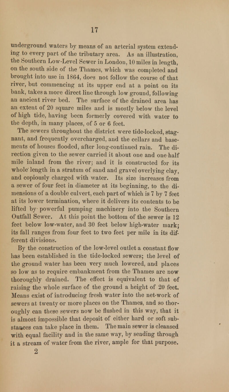 underground waters by means of an arterial system extend- ing to every part of the tributary area. As an illustration, the Southern Low-Level Sewer in London, 10 miles in length, on the south side of the Thames, which was completed and brought into use in 1864, does not follow the course of that river, but commencing at its upper end at a point on its bank, takes a more direct line through low ground, following an ancient river bed. The surface of the drained area has an extent of 20 square miles and is mostly below the level of high tide, having been formerly covered with water to the depth, in many places, of 5 or 6 feet. The sewers throughout the district were tide-locked, stag- nant, and frequently overcharged, and the cellars and base- ments of houses flooded, after long-continued rain. The di- rection given to the sewer carried it about one and one half mile inland from the river; and it is constructed for its whole' length in a stratum of sand and gravel overlying clay, and copiously charged with water. Its size increases from a sewer of four feet in diameter at its beginning, to the di- mensions of a double culvert, each part of which is 7 by 7 feet at its lower termination, where it delivers its contents to be lifted by powerful pumping machinery into the Southern Outfall Sewer. At this point the bottom of the sewer is 12 feet below low-water, and 30 feet below high-water mark; its fall ranges from four feet to two feet per mile in its dif- ferent divisions. By the construction of the low-level outlet a constant flow has been established in the tide-locked sewers; the level of the ground water has been very much lowered, and places so low as to require embankment from the Thames are now thoroughly drained. The effect is equivalent to that of raising the whole surface of the ground a height of 20 feet. Means exist of introducing fresh water into the net-work of sewers at twenty or more places on the Thames, and so thor- oughly can these sewers now be flushed in this way, that it is almost impossible that deposit of either hard or soft sub- stances can take place in them. The main sewer is cleansed with equal facility and in the same way, by sending through it a stream of water from the river, ample for that purpose. 2