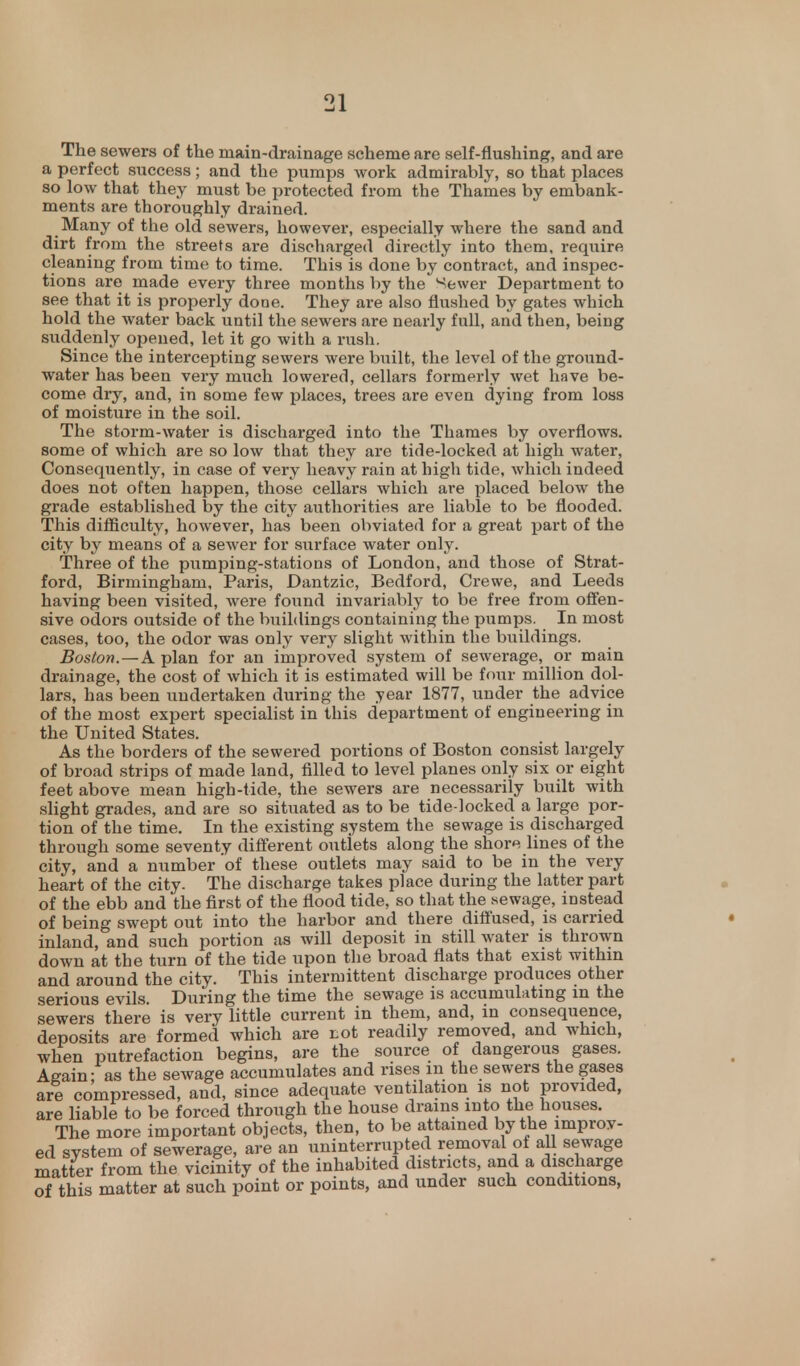The sewers of the main-drainage scheme are self-flushing, and are a perfect success; and the pumps work admirably, so that places so low that they must be protected from the Thames by embank- ments are thoroughly drained. Many of the old sewers, however, especially where the sand and dirt from the streets are discharged directly into them, require cleaning from time to time. This is done by contract, and inspec- tions are made every three months by the Sewer Department to see that it is properly done. They are also flushed by gates which hold the water back until the sewers are nearly full, and then, being suddenly opened, let it go with a rush. Since the intercepting sewers were built, the level of the ground- water has been very much lowered, cellars formerly wet have be- come dry, and, in some few places, trees are even dying from loss of moisture in the soil. The storm-water is discharged into the Thames by overflows, some of which are so low that they are tide-locked at high water, Consequently, in case of very heavy rain at high tide, which indeed does not often happen, those cellars which are placed below the grade established by the city authorities are liable to be flooded. This difficulty, however, has been obviated for a great part of the city by means of a sewer for surface water only. Three of the pumping-stations of London, and those of Strat- ford, Birmingham, Paris, Dantzic, Bedford, Crewe, and Leeds having been visited, were found invariably to be free from offen- sive odors outside of the buildings containing the pumps. In most cases, too, the odor was only very slight within the buildings. Boston.—A plan for an improved system of sewerage, or main drainage, the cost of which it is estimated will be four million dol- lars, has been undertaken during the year 1877, under the advice of the most expert specialist in this department of engineering in the United States. As the borders of the sewered portions of Boston consist largely of broad strips of made land, filled to level planes only six or eight feet above mean high-tide, the sewers are necessarily built with slight grades, and are so situated as to be tide-locked a large por- tion of the time. In the existing system the sewage is discharged through some seventy different outlets along the shore lines of the city, and a number of these outlets may said to be in the very heart of the city. The discharge takes place during the latter part of the ebb and the first of the flood tide, so that the sewage, instead of being swept out into the harbor and there diffused, is carried inland, and such portion as will deposit in still water is thrown down at the turn of the tide upon the broad flats that exist within and around the city. This intermittent discharge produces other serious evils. During the time the sewage is accumulating in the sewers there is very little current in them, and, in consequence, deposits are formed which are tot readily removed, and which, when putrefaction begins, are the source of dangerous gases. Again; as the sewage accumulates and rises m the sewers the gases are compressed, and, since adequate ventilation is not provided, are liable to be forced through the house drains into the houses. The more important objects, then, to be attained by the improv- ed system of sewerage, are an uninterrupted removal of all sewage matter from the vicinity of the inhabited districts, and a discharge of this matter at such point or points, and under such conditions,