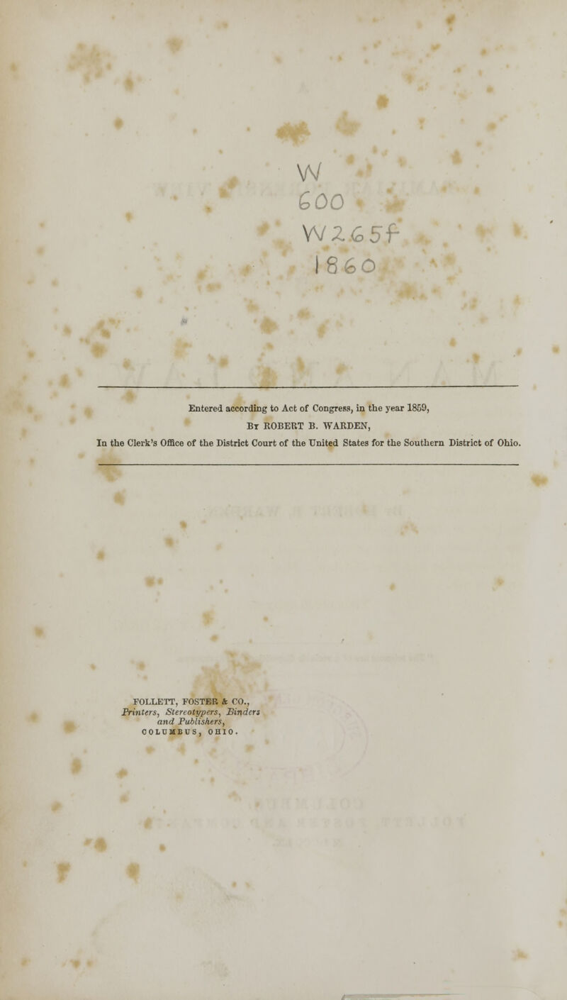 w 600 W265f I860 Entered according to Act of Congress, in the year 1859, Bt ROBERT B. WARDEN, In the Clerk's Office of the District Court of the United States for the Southern District of Ohio. FOLLETT, FOSTER k CO., Printers, Stereotypers, Binders and Publishers, COLUMBUS, OHIO.