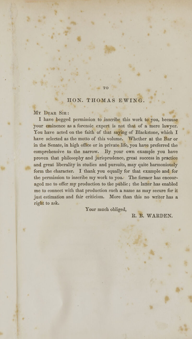 TO HON. THOMAS EWING. My Dear Sir: I have begged permission to inscribe this work to you, because your eminence as a forensic expert is not that of a mere lawyer. You have acted on the faith of that saying of Blackstone, which I have selected as the motto of this volume. Whether at the Bar or in the Senate, in high office or in private life, you have preferred the comprehensive to the narrow. By your own example you have proven that philosophy and jurisprudence, great success in practice and great liberality in studies and pursuits, may quite harmoniously form the character. I thank you equally for that example and for the permission to inscribe my work to you. The former has encour- aged me to offer my production to the public; the latter has enabled me to connect with that production such a name as may secure for it just estimation and fair criticism. More than this no writer has a right to ask. Your much obliged, R. B. WARDEN.