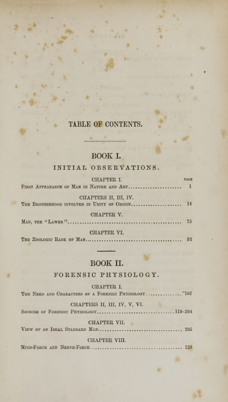 TABLE OF CONTENTS. BOOK I. INITIAL OBSERVATIONS. CHAPTER I. P-iGK Fibst Appearance op Man in Nature and Art 1 CHAPTERS II, IH, IV. The Brotherhood involved in Unity op Origin 14 CHAPTER V. Man, the  Lawer  75 CHAPTER VI. The Zoologic Rank op Man 93 BOOK II. FORENSIC PHYSIOLOGY. CHAPTER I. The Need and Characters of a Forensic Physiology 107 CHAPTERS II, III, rV, V, VI. Sources of Forensic Physiology 119-204 CHAPTER VH. View of an Ideal Standard Man 205 CHAPTER Vni. Mind-Force and Nerve-Force 229