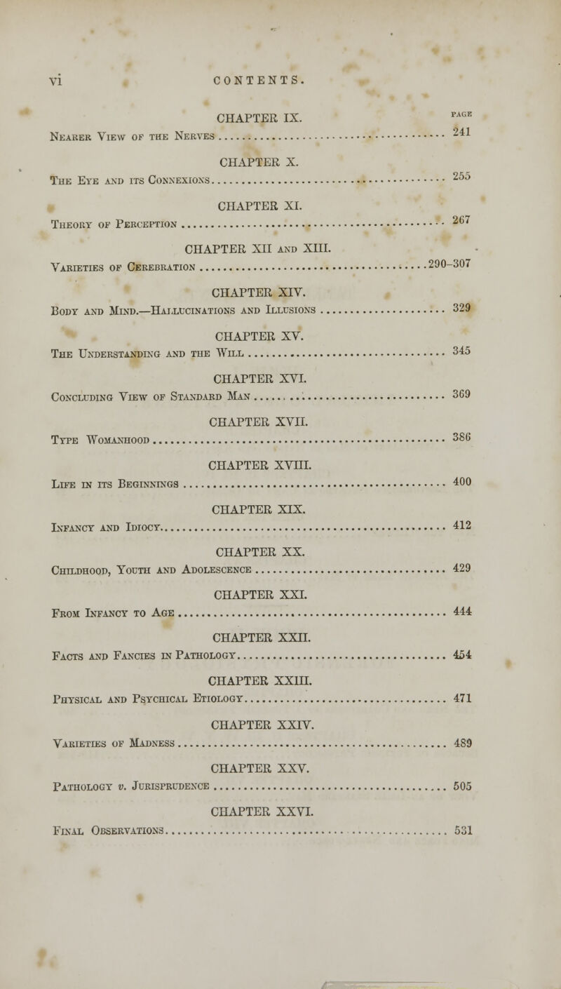 CHAPTER IX. PA(iE Nearer View of the Nerves 241 CHAPTER X. The Eve and its Connexions 255 CHAPTER XI. Theory of Perception 267 CHAPTER XII and XIII. Varieties of Cerebration 290-307 CHAPTER XIV. Body and Mind.—Hallucinations and Illusions 329 CHAPTER XV. The Understanding and the Will 345 CHAPTER XVI. Concluding View of Standard Man 369 CHAPTER XVII. Type Womanhood 386 CHAPTER XVHI. Life in its Beginnings 400 CHAPTER XIX. Infancy and Idiocy 412 CHAPTER XX. Childhood, Youth and Adolescence 429 CHAPTER XXI. From Infancy to Age 444 CHAPTER XXII. Facts and Fancies in Pathology 454 CHAPTER XXIH. Physical and Psychical Etiology 471 CHAPTER XXIV. Varieties of Madness 489 CHAPTER XXV. Pathology v. Jurisprudence 505 CHAPTER XXVI. Final Observations 531