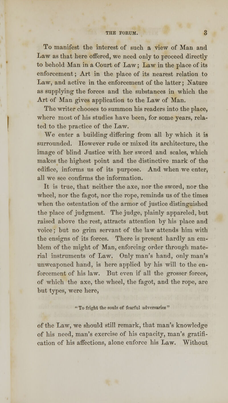 To manifest the interest of such a view of Man and Law as that here offered, we need only to proceed directly to behold Man in a Court of Law; Law in the place of its enforcement; Art in the place of its nearest relation to Law, and active in the enforcement of the latter; Nature as supplying the forces and the substances in which the Art of Man gives application to the Law of Man. The writer chooses to summon his readers into the place, where most of his studies have been, for some years, rela- ted to the practice of the Law. We enter a building differing from all by which it is surrounded. However rude or mixed its architecture, the image of blind Justice with her sword and scales, which makes the highest point and the distinctive mark of the edifice, informs us of its purpose. And when we enter, all we see confirms the information. It is true, that neither the axe, nor the sword, nor the wheel, nor the fagot, nor the rope, reminds us of the times when the ostentation of the armor of justice distinguished the place of judgment. The judge, plainly appareled, but raised above the rest, attracts attention by his place and voice; but no grim servant of the law attends him with the ensigns of its forces. There is present hardly an em- blem of the might of Man, enforcing order through mate- rial instruments of Law. Only man's hand, only man's unweaponed hand, is here applied by his will to the en- forcement of his law. But even if all the grosser forces, of which the axe, the wheel, the fagot, and the rope, are but types, were here,  To fright the souls of fearful adversaries  of the Law, we should still remark, that man's knowledge of his need, man's exercise of his capacity, man's gratifi- cation of his affections, alone enforce his Law. Without