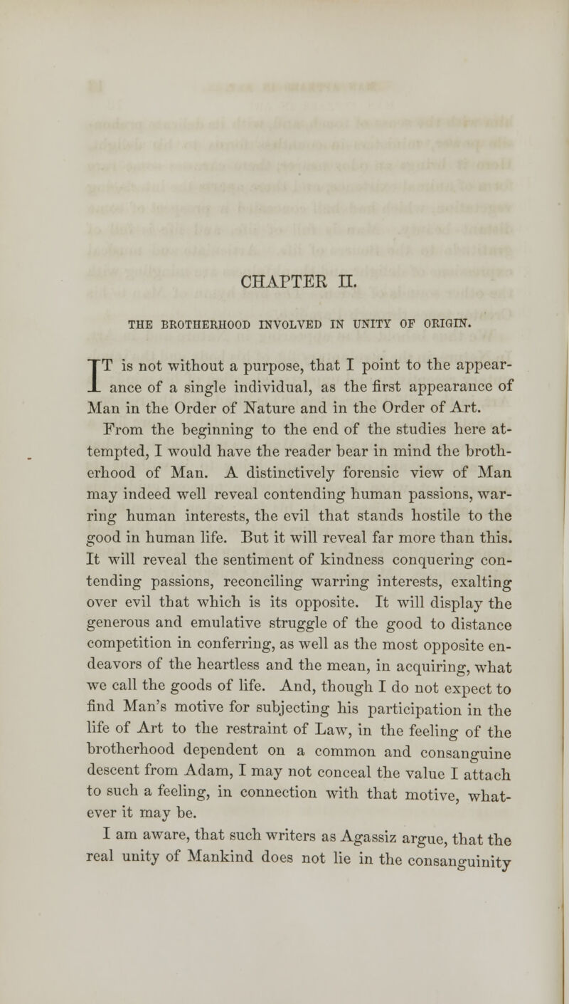 CHAPTER H. THE BROTHERHOOD INVOLVED IN UNITY OF ORIGIN. IT is not without a purpose, that I point to the appear- ance of a single individual, as the first appearance of Man in the Order of Nature and in the Order of Art. From the beginning to the end of the studies here at- tempted, I would have the reader bear in mind the broth- erhood of Man. A distinctively forensic view of Man may indeed well reveal contending human passions, war- ring human interests, the evil that stands hostile to the good in human life. But it will reveal far more than this. It will reveal the sentiment of kindness conquering con- tending passions, reconciling warring interests, exalting over evil that which is its opposite. It will display the generous and emulative struggle of the good to distance competition in conferring, as well as the most opposite en- deavors of the heartless and the mean, in acquiring, what we call the goods of life. And, though I do not expect to find Man's motive for subjecting his participation in the life of Art to the restraint of Law, in the feeling of the brotherhood dependent on a common and consanguine descent from Adam, I may not conceal the value I attach to such a feeling, in connection with that motive, what- ever it may be. I am aware, that such writers as Agassiz argue, that the real unity of Mankind does not lie in the consanguinity