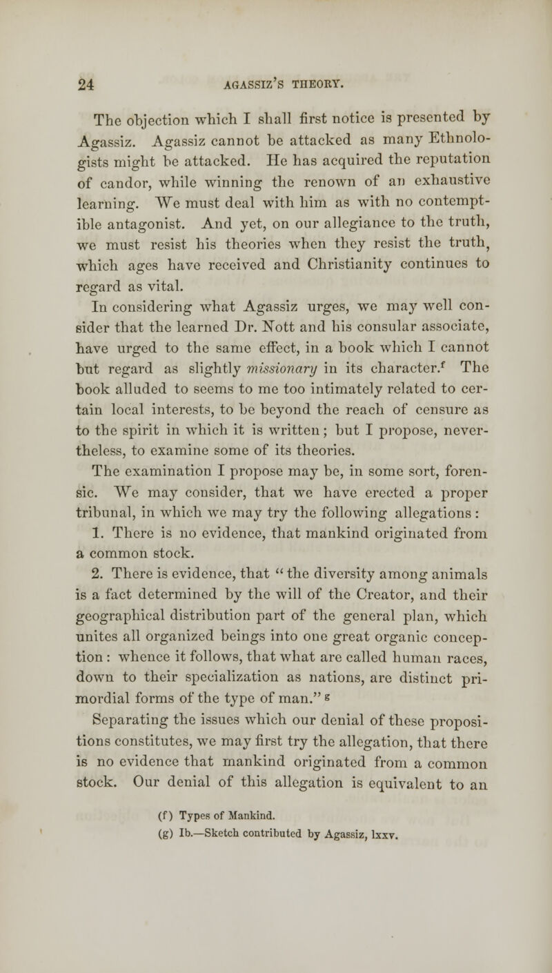 The objection which I shall first notice is presented by Agassiz. Agassiz cannot be attacked as many Ethnolo- gists might be attacked. He has acquired the reputation of candor, while winning the renown of an exhaustive learning. We must deal with him as with no contempt- ible antagonist. And yet, on our allegiance to the truth, we must resist his theories when they resist the truth, which ages have received and Christianity continues to regard as vital. In considering what Agassiz urges, we may well con- sider that the learned Dr. JSTott and his consular associate, have urged to the same effect, in a book which I cannot but regard as slightly missionary in its character/ The book alluded to seems to me too intimately related to cer- tain local interests, to be beyond the reach of censure as to the spirit in which it is written; but I propose, never- theless, to examine some of its theories. The examination I propose may be, in some sort, foren- sic. We may consider, that we have erected a proper tribunal, in which we may try the following allegations : 1. There is no evidence, that mankind originated from a common stock. 2. There is evidence, that  the diversity among animals is a fact determined by the will of the Creator, and their geographical distribution part of the general plan, which unites all organized beings into one great organic concep- tion : whence it follows, that what are called human races, down to their specialization as nations, are distinct pri- mordial forms of the type of man. g Separating the issues which our denial of these proposi- tions constitutes, we may first try the allegation, that there is no evidence that mankind originated from a common stock. Our denial of this allegation is equivalent to an (f) Types of Mankind. (g) lb.—Sketch contributed by Agassiz, lxxv.