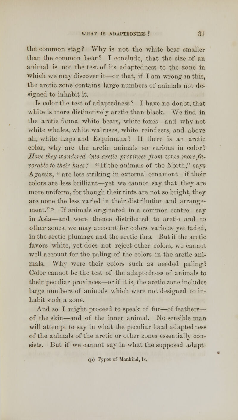 the common stag? Why is not the white bear smaller than the common bear ? I conclude, that the size of an animal is not the test of its adaptedness to the zone in which we may discover it—or that, if I am wrong in this, the arctic zone contains large numbers of animals not de- signed to inhabit it. Is color the test of adaptedness ? I have no doubt, that white is more distinctively arctic than black. We find in the arctic fauna white bears, white foxes—and why not white whales, white walruses, white reindeers, and above all, wThite Laps and Esquimaux ? If there is an arctic color, why are the arctic animals so various in color? Have they wandered into arctic provinces from zones more fa- vorable to their hues? If the animals of the North, says Agassiz,  arc less striking in external ornament—if their colors are less brilliant—yet we cannot say that they are more uniform, for though their tints are not so bright, they are none the less varied in their distribution and arrange- ment. p If animals originated in a common centre—say in Asia—and were thence distributed to arctic and to other zones, we may account for colors various yet faded, in the arctic plumage and the arctic furs. But if the arctic favors white, yet does not reject other colors, we cannot well account for the paling of the colors in the arctic ani- mals. Why were their colors such as needed paling? Color cannot be the test of the adaptedness of animals to their peculiar provinces—or if it is, the arctic zone includes large numbers of animals which were not designed to in- habit such a zone. And so I might proceed to speak of fur—of feathers— of the skin—and of the inner animal. No sensible man will attempt to say in wmat the peculiar local adaptedness of the animals of the arctic or other zones essentially con- sists. But if we cannot say in what the supposed adapt- (P) Types of Mankind, lx.