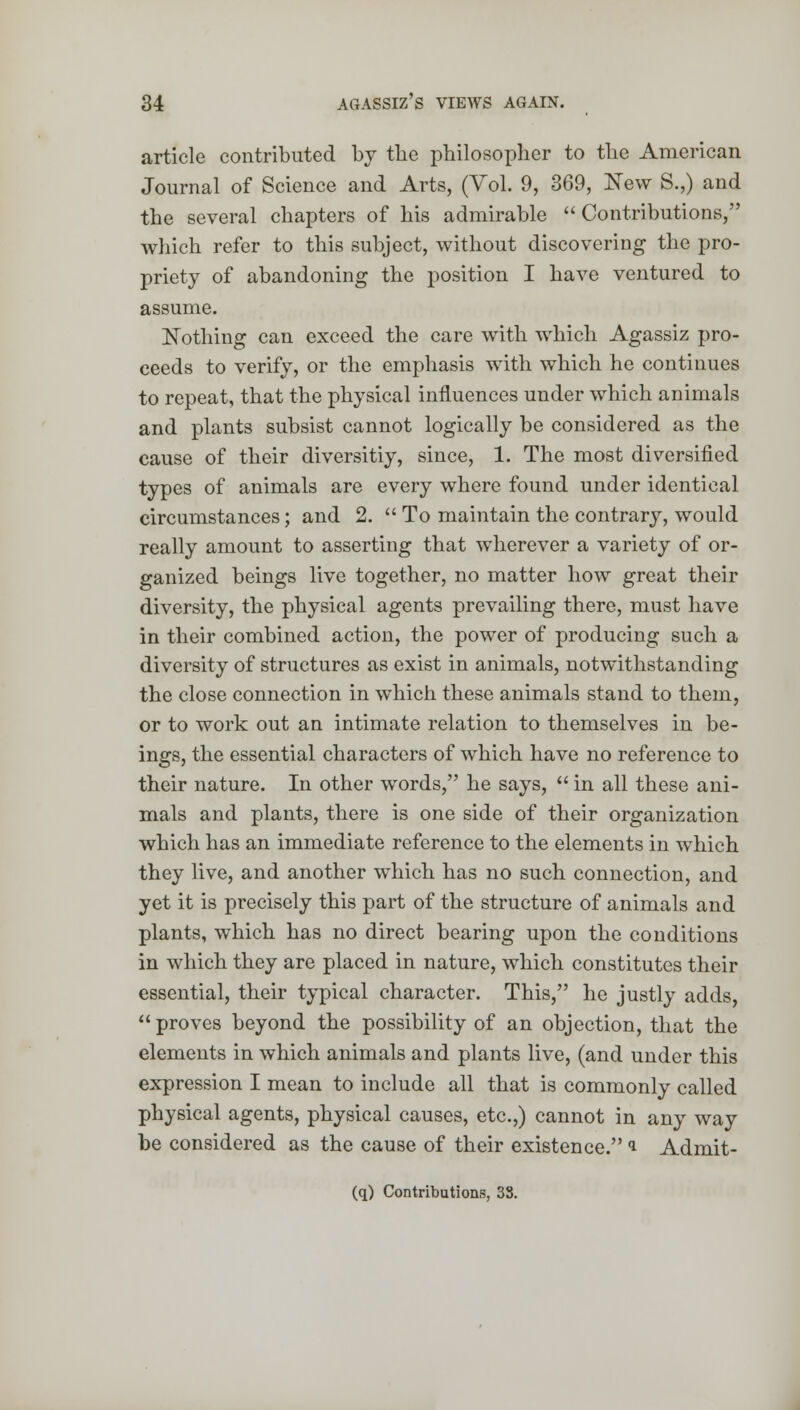 article contributed by tlie philosopher to the American Journal of Science and Arts, (Vol. 9, 369, New S.,) and the several chapters of his admirable Contributions, which refer to this subject, without discovering the pro- priety of abandoning the position I have ventured to assume. Nothing can exceed the care with which Agassiz pro- ceeds to verify, or the emphasis with which he continues to repeat, that the physical influences under which animals and plants subsist cannot logically be considered as the cause of their diversitiy, since, 1. The most diversified types of animals are every where found under identical circumstances; and 2.  To maintain the contrary, would really amount to asserting that wherever a variety of or- ganized beings live together, no matter how great their diversity, the physical agents prevailing there, must have in their combined action, the power of producing such a diversity of structures as exist in animals, notwithstanding the close connection in which these animals stand to them, or to work out an intimate relation to themselves in be- ings, the essential characters of which have no reference to their nature. In other words, he says,  in all these ani- mals and plants, there is one side of their organization which has an immediate reference to the elements in which they live, and another which has no such connection, and yet it is precisely this part of the structure of animals and plants, which has no direct bearing upon the conditions in which they are placed in nature, which constitutes their essential, their typical character. This, he justly adds, proves beyond the possibility of an objection, that the elements in which animals and plants live, (and under this expression I mean to include all that is commonly called physical agents, physical causes, etc.,) cannot in any way be considered as the cause of their existence. » Admit- (q) Contributions, 33.