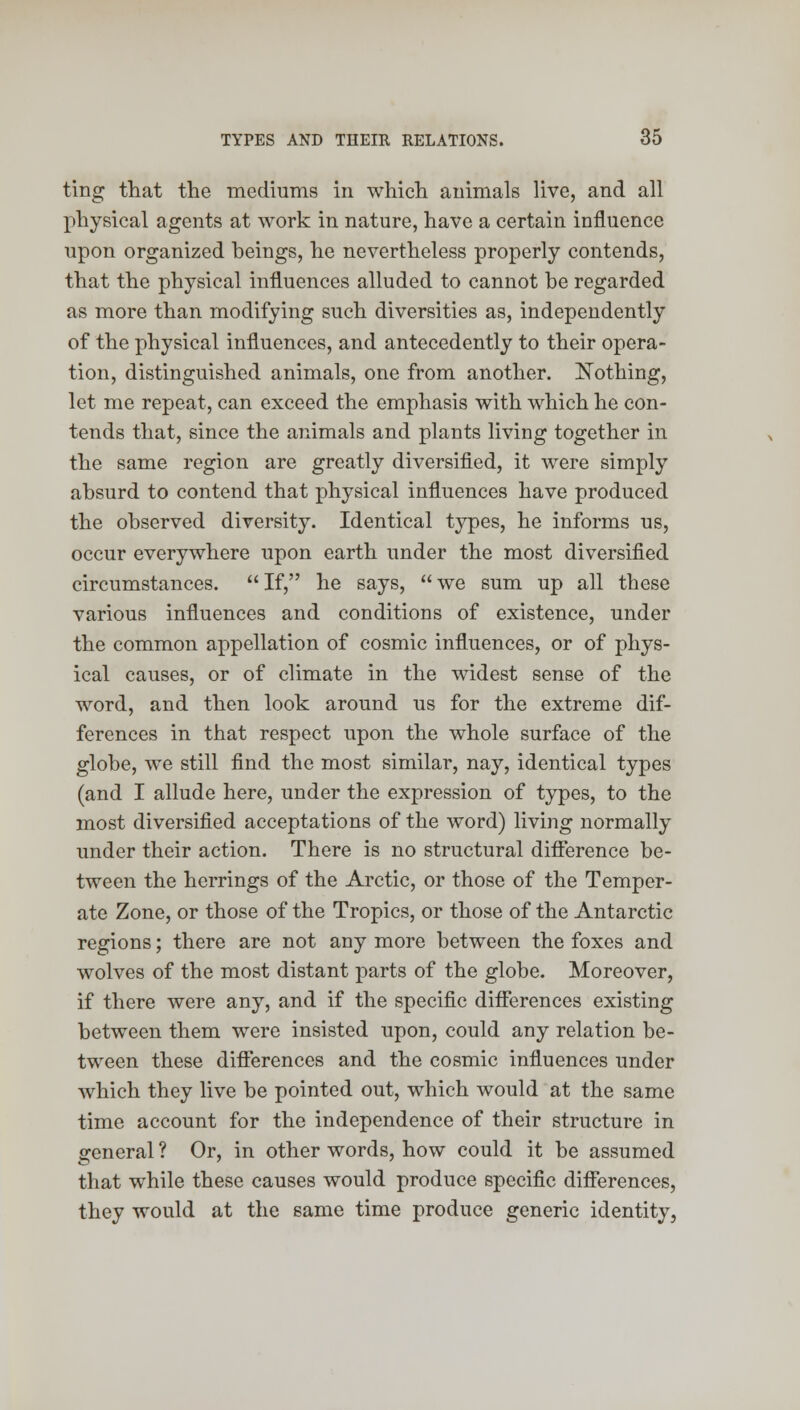 ting that the mediums in which animals live, and all physical agents at work in nature, have a certain influence upon organized beings, he nevertheless properly contends, that the physical influences alluded to cannot be regarded as more than modifying such diversities as, independently of the physical influences, and antecedently to their opera- tion, distinguished animals, one from another. Nothing, let me repeat, can exceed the emphasis with which he con- tends that, since the animals and plants living together in the same region are greatly diversified, it were simply absurd to contend that physical influences have produced the observed diversity. Identical types, he informs us, occur everywhere upon earth under the most diversified circumstances.  If, he says,  we sum up all these various influences and conditions of existence, under the common appellation of cosmic influences, or of phys- ical causes, or of climate in the widest sense of the word, and then look around us for the extreme dif- ferences in that respect upon the whole surface of the globe, we still find the most similar, nay, identical types (and I allude here, under the expression of types, to the most diversified acceptations of the word) living normally under their action. There is no structural difference be- tween the herrings of the Arctic, or those of the Temper- ate Zone, or those of the Tropics, or those of the Antarctic regions; there are not any more between the foxes and wolves of the most distant parts of the globe. Moreover, if there were any, and if the specific differences existing between them were insisted upon, could any relation be- tween these differences and the cosmic influences under which they live be pointed out, which would at the same time account for the independence of their structure in general ? Or, in other words, how could it be assumed that while these causes would produce specific differences, they would at the same time produce generic identity,