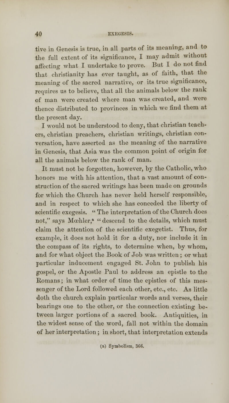 tive in Genesis is true, in all parts of its meaning, and to the full extent of its significance, I may admit without affecting what I undertake to prove. But I do not find that Christianity has ever taught, as of faith, that the meaning of the sacred narrative, or its true significance, requires us to believe, that all the animals below the rank of man were created where man was created, and were thence distributed to provinces in which we find them at the present day. I would not be understood to deny, that christian teach- ers, christian preachers, christian writings, christian con- versation, have asserted as the meaning of the narrative in Genesis, that Asia was the common point of origin for all the animals below the rank of man. It must not be forgotten, however, by the Catholic, who honors me with his attention, that a vast amount of con- struction of the sacred writings has been made on grounds for which the Church has never held herself responsible, and in respect to which she has conceded the liberty of scientific exegesis.  The interpretation of the Church does not, says Mcehler,a  descend to the details, which must claim the attention of the scientific exegetist. Thus, for example, it does not hold it for a duty, nor include it in the compass of its rights, to determine when, by whom, and for what object the Book of Job was written ; or what particular inducement engaged St. John to publish his gospel, or the Apostle Paul to address an epistle to the Romans; in what order of time the epistles of this mes- senger of the Lord followed each other, etc., etc. As little doth the church explain particular words and verses, their bearings one to the other, or the connection existing be- tween larger portions of a sacred book. Antiquities, in the widest sense of the word, fall not within the domain of her interpretation; in short, that interpretation extends (a) Symbolism, 3C6.