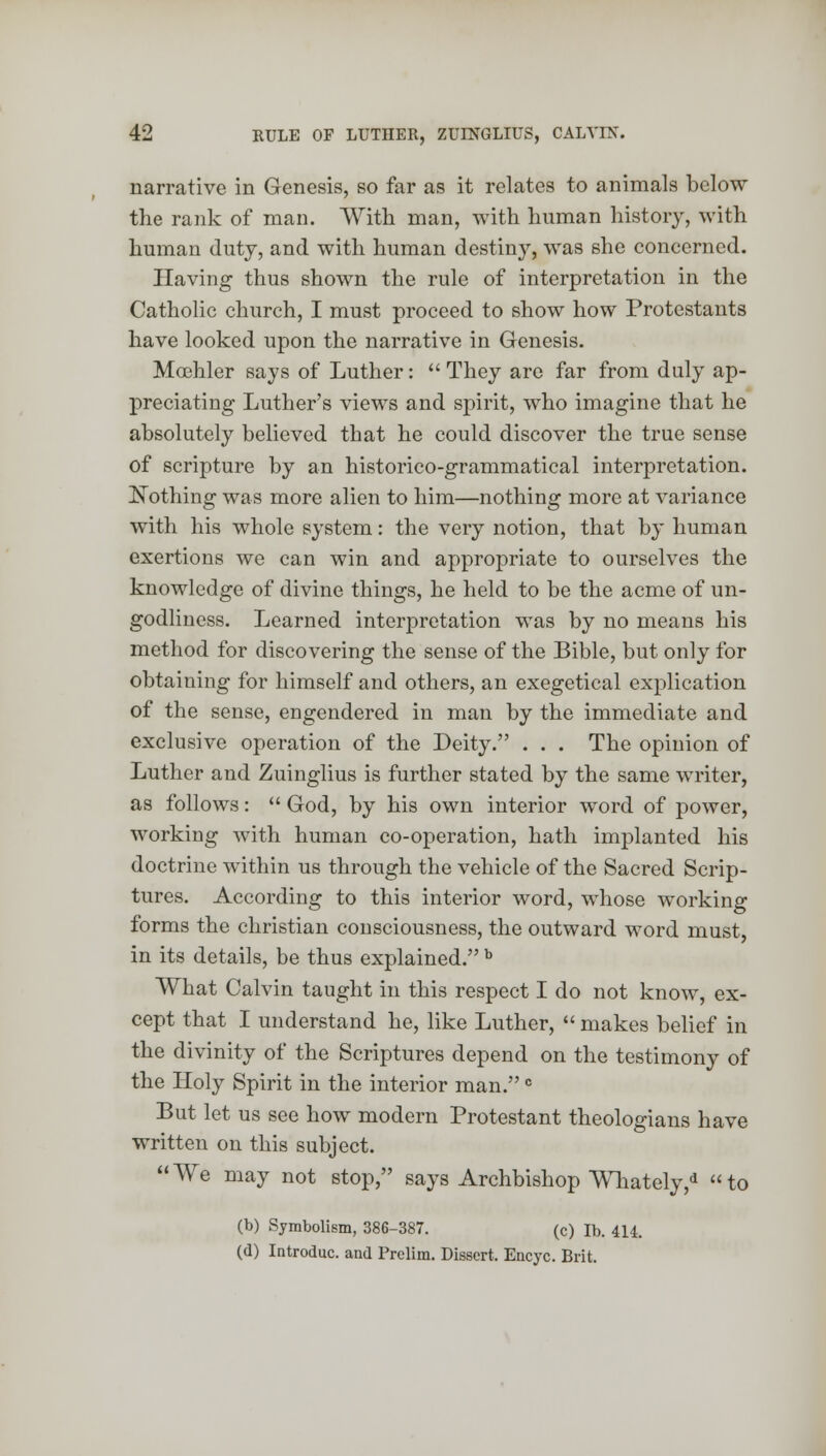 narrative in Genesis, so far as it relates to animals below the rank of man. With man, with human history, with human duty, and with human destiny, was she concerned. Having thus shown the rule of interpretation in the Catholic church, I must proceed to show how Protestants have looked upon the narrative in Genesis. Moehler says of Luther:  They are far from duly ap- preciating Luther's views and spirit, who imagine that he absolutely believed that he could discover the true sense of scripture by an historico-grammatical interpretation. Nothing was more alien to him—nothing more at variance with his whole system: the very notion, that by human exertions we can win and appropriate to ourselves the knowledge of divine things, he held to be the acme of un- godliness. Learned interpretation was by no means his method for discovering the sense of the Bible, but only for obtaining for himself and others, an exegetical explication of the sense, engendered in man by the immediate and exclusive operation of the Deity. . . . The opinion of Luther and Zuinglius is further stated by the same writer, as follows:  God, by his own interior word of power, working with human co-operation, hath implanted his doctrine within us through the vehicle of the Sacred Scrip- tures. According to this interior word, whose working forms the christian consciousness, the outward word must, in its details, be thus explained. b What Calvin taught in this respect I do not know, ex- cept that I understand he, like Luther,  makes belief in the divinity of the Scriptures depend on the testimony of the Holy Spirit in the interior man.c But let us see how modern Protestant theologians have written on this subject. We may not stop, says Archbishop WTiately,* to (b) Symbolism, 386-387. (c) lb. 414. (d) Introduc. and Prelim. Dissert. Encyc. Brit.