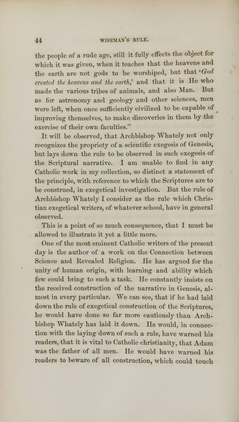 the people of a rude age, still it fully effects the object for which it was given, when it teaches that the heavens and the earth are not gods to be worshiped, but that ''God created the heavens and the earth,' and that it is He who made the various tribes of animals, and also Man. But as for astronomy and geology and other sciences, men were left, when once sufficiently civilized to be capable of improving themselves, to make discoveries in them by the exercise of their own faculties. It will be observed, that Archbishop Whately not only recognizes the propriety of a scientific exegesis of Genesis, but lays down the rule to be observed in such exegesis of the Scriptural narrative. I am unable to find in any Catholic work in my collection, so distinct a statement of the principle, wTith reference to which the Scriptures are to be construed, in exegetical investigation. But the rule of Archbishop Whately I consider as the rule which Chris- tian exegetical writers, of whatever school, have in general observed. This is a point of so much consequence, that I must be allowed to illustrate it yet a little more. One of the most eminent Catholic writers of the present day is the author of a work on the Connection between Science and Revealed Religion. He has argued for the unity of human origin, with learning and ability which few could bring to such a task. He constantly insists on the received construction of the narrative in Genesis, al- most in every particular. We can see, that if he had laid down the rule of exegetical construction of the Scriptures, he would have done so far more cautiously than Arch- bishop Whately has laid it down. He would, in connec- tion with the laying down of such a rule, have warned his readers, that it is vital to Catholic Christianity, that Adam was the father of all men. He would have warned his readers to beware of all construction, which could touch