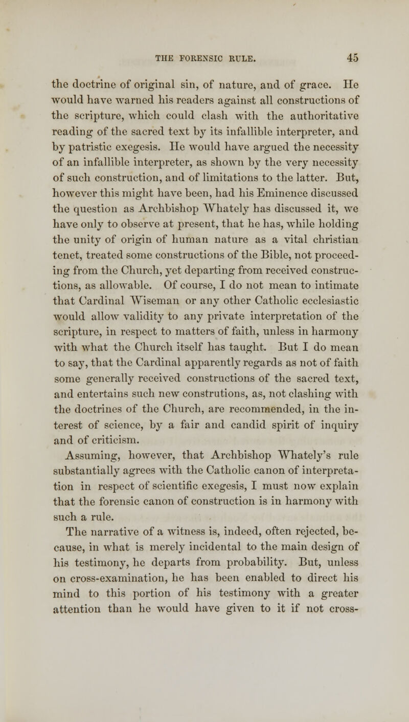 the doctrine of original sin, of nature, and of grace. He would have warned his readers against all constructions of the scripture, which could clash with the authoritative reading of the sacred text by its infallible interpreter, and by patristic exegesis. He would have argued the necessity of an infallible interpreter, as shown by the very necessity of such construction, and of limitations to the latter. But, however this might have been, had his Eminence discussed the question as Archbishop Whately has discussed it, we have only to observe at present, that he has, while holding the unity of origin of human nature as a vital christian tenet, treated some constructions of the Bible, not proceed- ing from the Church, yet departing from received construc- tions, as allowable. Of course, I do not mean to intimate that Cardinal Wiseman or any other Catholic ecclesiastic would allow validity to any private interpretation of the scripture, in respect to matters of faith, unless in harmony with what the Church itself has taught. But I do mean to say, that the Cardinal apparently regards as not of faith some generally received constructions of the sacred text, and entertains such new construtions, as, not clashing with the doctrines of the Church, are recommended, in the in- terest of science, by a fair and candid spirit of inquiry and of criticism. Assuming, however, that Archbishop Whately's rule substantially agrees with the Catholic canon of interpreta- tion in respect of scientific exegesis, I must now explain that the forensic canon of construction is in harmony with such a rule. The narrative of a witness is, indeed, often rejected, be- cause, in what is merely incidental to the main design of his testimony, he departs from probability. But, unless on cross-examination, he has been enabled to direct his mind to this portion of his testimony with a greater attention than he would have given to it if not cross-