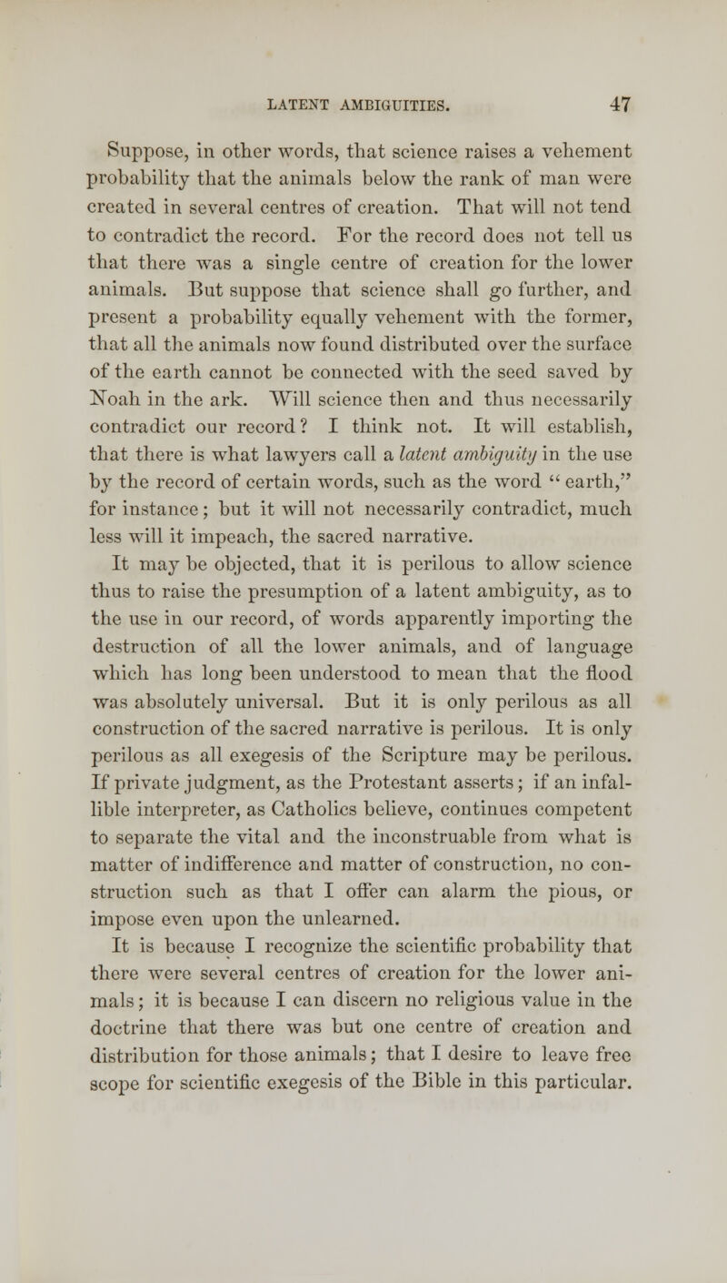 Suppose, in other words, that science raises a vehement probability that the animals below the rank of man were created in several centres of creation. That will not tend to contradict the record. For the record does not tell us that there was a single centre of creation for the lower animals. But suppose that science shall go further, and present a probability equally vehement with the former, that all the animals now found distributed over the surface of the earth cannot be connected with the seed saved by Noah in the ark. Will science then and thus necessarily contradict our record ? I think not. It will establish, that there is what lawyers call a latent ambiguity in the use by the record of certain words, such as the word  earth, for instance; but it will not necessarily contradict, much less will it impeach, the sacred narrative. It may be objected, that it is perilous to allow science thus to raise the presumption of a latent ambiguity, as to the use in our record, of words apparently importing the destruction of all the lower animals, and of language which has long been understood to mean that the flood was absolutely universal. But it is only perilous as all construction of the sacred narrative is perilous. It is only perilous as all exegesis of the Scripture may be perilous. If private judgment, as the Protestant asserts; if an infal- lible interpreter, as Catholics believe, continues competent to separate the vital and the inconstruable from what is matter of indifference and matter of construction, no con- struction such as that I offer can alarm the pious, or impose even upon the unlearned. It is because I recognize the scientific probability that there were several centres of creation for the lower ani- mals ; it is because I can discern no religious value in the doctrine that there was but one centre of creation and distribution for those animals; that I desire to leave free scope for scientific exegesis of the Bible in this particular.