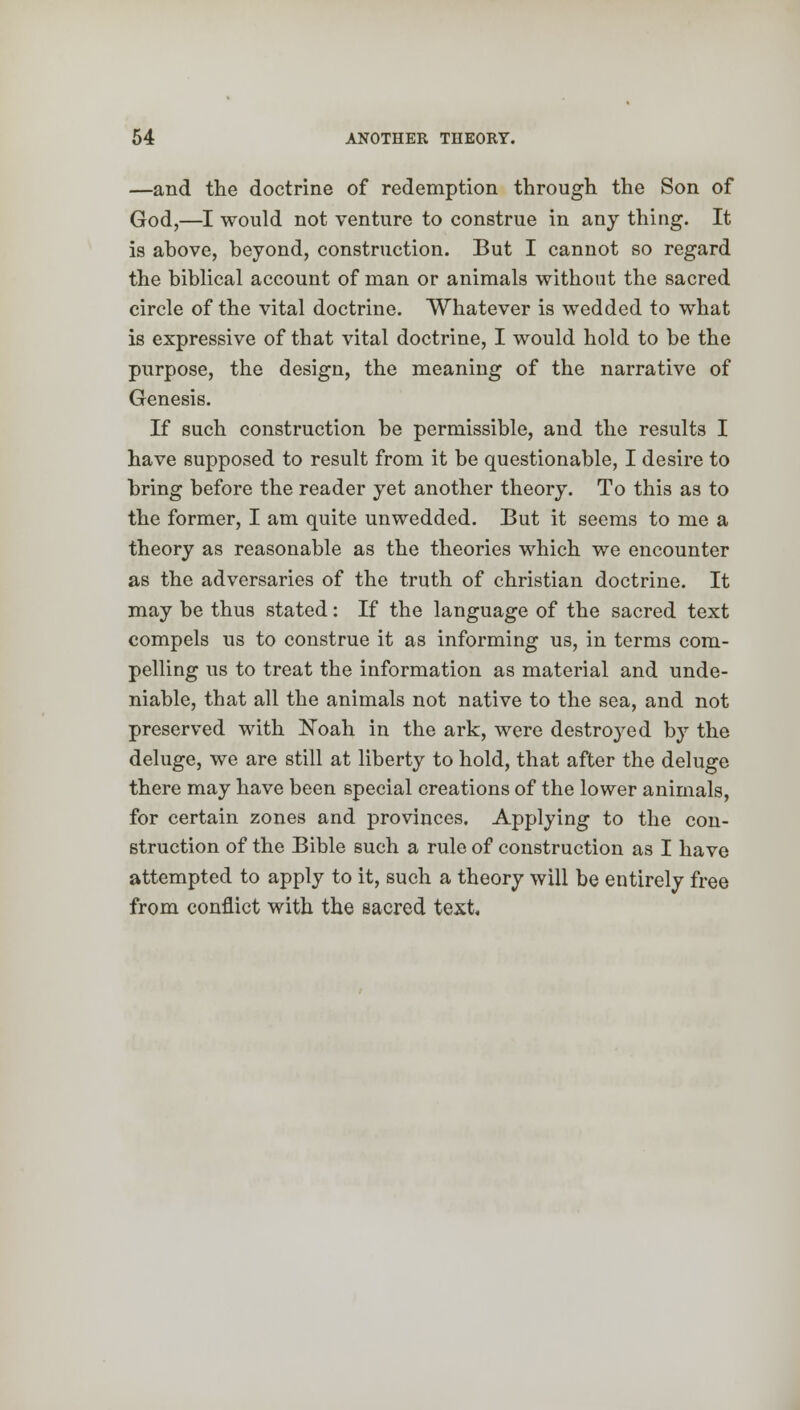 —and the doctrine of redemption through the Son of God,—I would not venture to construe in any thing. It is above, beyond, construction. But I cannot so regard the biblical account of man or animals without the sacred circle of the vital doctrine. Whatever is wedded to what is expressive of that vital doctrine, I would hold to be the purpose, the design, the meaning of the narrative of Genesis. If such construction be permissible, and the results I have supposed to result from it be questionable, I desire to bring before the reader yet another theory. To this as to the former, I am quite unwedded. But it seems to me a theory as reasonable as the theories which we encounter as the adversaries of the truth of christian doctrine. It may be thus stated: If the language of the sacred text compels us to construe it as informing us, in terms com- pelling us to treat the information as material and unde- niable, that all the animals not native to the sea, and not preserved with Noah in the ark, were destroyed by the deluge, we are still at liberty to hold, that after the deluge there may have been special creations of the lower animals, for certain zones and provinces. Applying to the con- struction of the Bible such a rule of construction as I have attempted to apply to it, such a theory will be entirely free from conflict with the sacred text