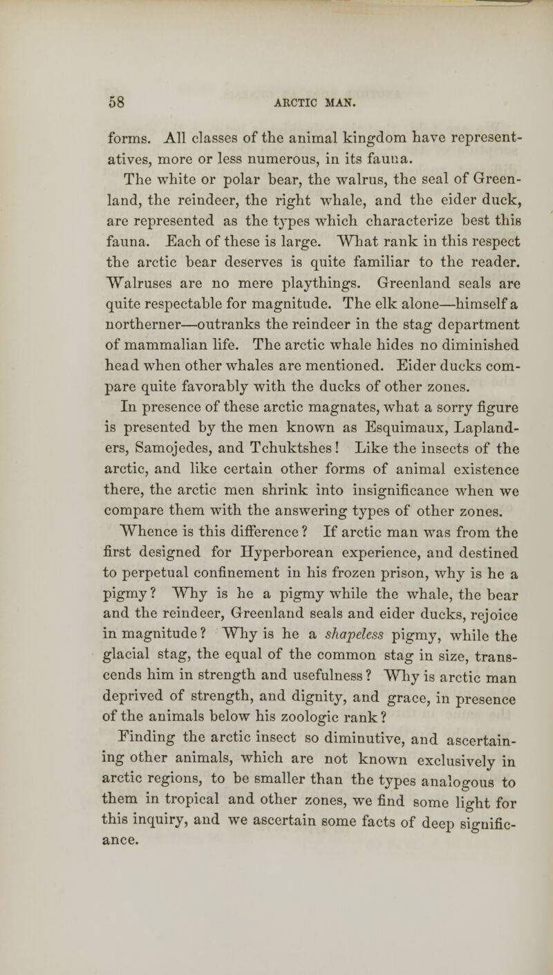 forms. All classes of the animal kingdom have represent- atives, more or less numerous, in its fauna. The white or polar bear, the walrus, the seal of Green- land, the reindeer, the right whale, and the eider duck, are represented as the types which characterize best this fauna. Each of these is large. What rank in this respect the arctic bear deserves is quite familiar to the reader. Walruses are no mere playthings. Greenland seals are quite respectable for magnitude. The elk alone—himself a northerner—outranks the reindeer in the stag department of mammalian life. The arctic whale hides no diminished head when other whales are mentioned. Eider ducks com- pare quite favorably with the ducks of other zones. In presence of these arctic magnates, what a sorry figure is presented by the men known as Esquimaux, Lapland- ers, Samojedes, and Tchuktshes! Like the insects of the arctic, and like certain other forms of animal existence there, the arctic men shrink into insignificance when we compare them with the answering types of other zones. Whence is this difference ? If arctic man was from the first designed for Hyperborean experience, and destined to perpetual confinement in his frozen prison, why is he a pigmy ? Why is he a pigmy while the whale, the bear and the reindeer, Greenland seals and eider ducks, rejoice in magnitude ? Why is he a shapeless pigmy, while the glacial stag, the equal of the common stag in size, trans- cends him in strength and usefulness ? Why is arctic man deprived of strength, and dignity, and grace, in presence of the animals below his zoologic rank? Finding the arctic insect so diminutive, and ascertain- ing other animals, which are not known exclusively in arctic regions, to be smaller than the types analogous to them in tropical and other zones, we find some light for this inquiry, and we ascertain some facts of deep signific- ance.