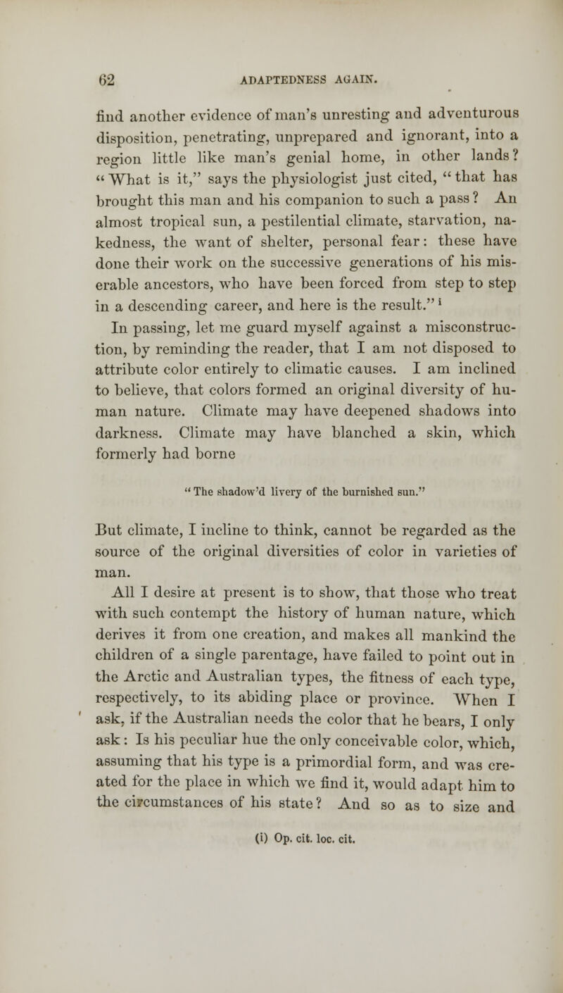 find another evidence of man's unresting and adventurous disposition, penetrating, unprepared and ignorant, into a region little like man's genial home, in other lands?  What is it, says the physiologist just cited,  that has brought this man and his companion to such a pass ? An almost tropical sun, a pestilential climate, starvation, na- kedness, the want of shelter, personal fear: these have done their work on the successive generations of his mis- erable ancestors, who have been forced from step to step in a descending career, and here is the result.' In passing, let me guard myself against a misconstruc- tion, by reminding the reader, that I am not disposed to attribute color entirely to climatic causes. I am inclined to believe, that colors formed an original diversity of hu- man nature. Climate may have deepened shadows into darkness. Climate may have blanched a skin, which formerly had borne  The shadow'd livery of the burnished sun. But climate, I incline to think, cannot be regarded as the source of the original diversities of color in varieties of man. All I desire at present is to show, that those who treat with such contempt the history of human nature, which derives it from one creation, and makes all mankind the children of a single parentage, have failed to point out in the Arctic and Australian types, the fitness of each type, respectively, to its abiding place or province. When I ask, if the Australian needs the color that he bears, I only ask: Is his peculiar hue the only conceivable color, which assuming that his type is a primordial form, and was cre- ated for the place in which we find it, would adapt him to the circumstances of his state ? And so as to size and (i) Op. cit. loc. cit.