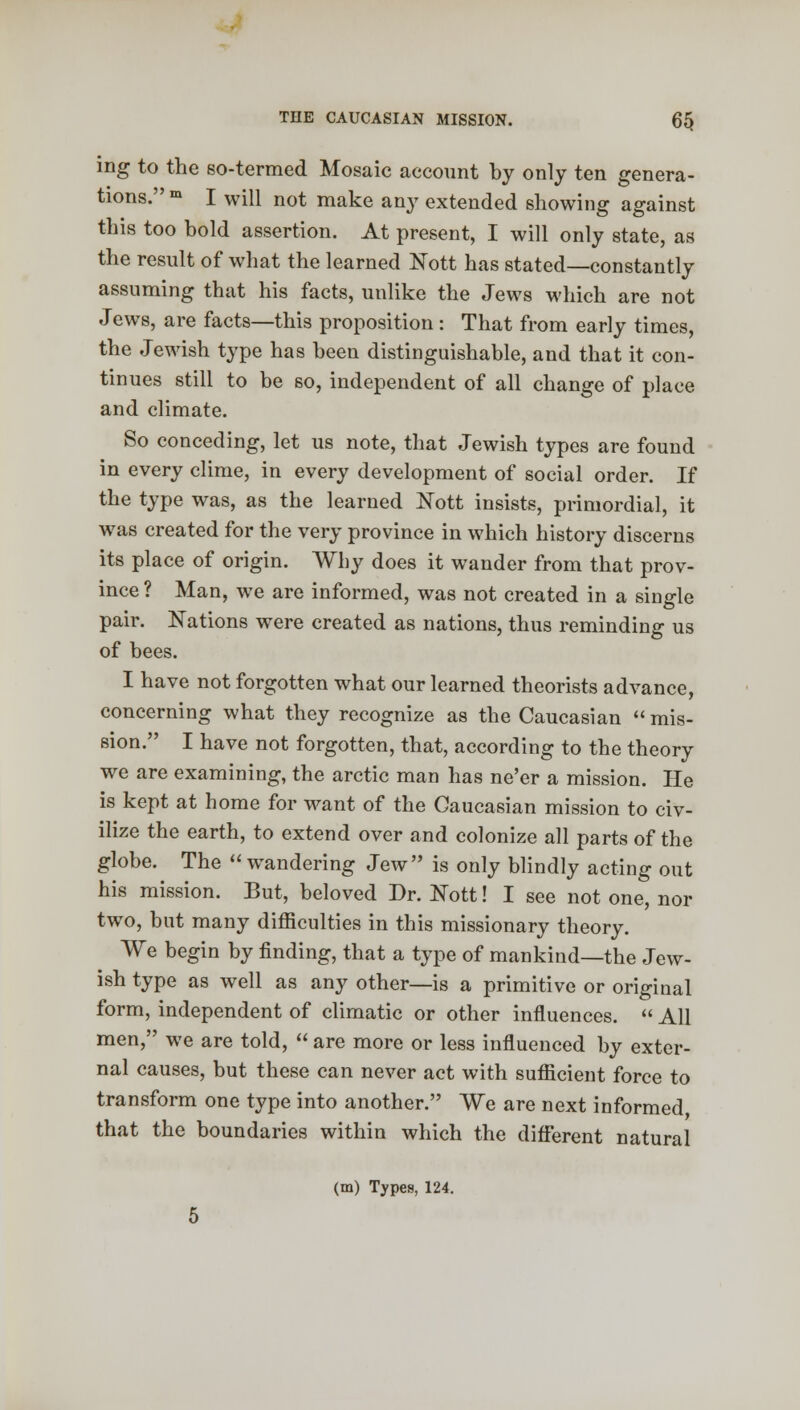 THE CAUCASIAN MISSION. 6$ ing to the so-termed Mosaic account by only ten genera- tions. m I will not make any extended showing against this too bold assertion. At present, I will only state, as the result of what the learned Nott has stated—constantly assuming that his facts, unlike the Jews which are not Jews, are facts—this proposition : That from early times, the Jewish type has been distinguishable, and that it con- tinues still to be so, independent of all change of place and climate. So conceding, let us note, that Jewish types are found in every clime, in every development of social order. If the type was, as the learned Nott insists, primordial, it was created for the very province in which history discerns its place of origin. Why does it wander from that prov- ince ? Man, we are informed, was not created in a single pair. Nations were created as nations, thus reminding us of bees. I have not forgotten what our learned theorists advance, concerning what they recognize as the Caucasian  mis- sion. I have not forgotten, that, according to the theory we are examining, the arctic man has ne'er a mission. He is kept at home for want of the Caucasian mission to civ- ilize the earth, to extend over and colonize all parts of the globe. The wandering Jew is only blindly acting out his mission. But, beloved Dr. tfott! I see not one, nor two, but many difficulties in this missionary theory. We begin by finding, that a type of mankind—the Jew- ish type as well as any other—is a primitive or original form, independent of climatic or other influences.  All men, we are told,  are more or less influenced by exter- nal causes, but these can never act with sufficient force to transform one type into another. We are next informed, that the boundaries within which the different natural