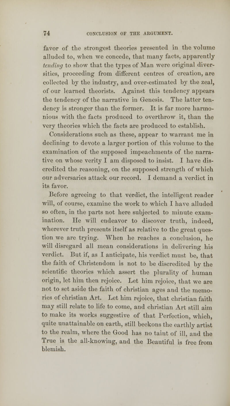 favor of the strongest theories presented in the volume alluded to, when we concede, that many facts, apparently tending to show that the types of Man were original diver- sities, proceeding from different centres of creation, are collected by the industry, and over-estimated by the zeal, of our learned theorists. Against this tendency appears the tendency of the narrative in Genesis. The latter ten- dency is stronger than the former. It is far more harmo- nious with the facts produced to overthrow it, than the very theories which the facts are produced to establish. Considerations such as these, appear to warrant me in declining to devote a larger portion of this volume to the examination of the supposed impeachments of the narra- tive on whose verity I am disposed to insist. I have dis- credited the reasoning, on the supposed strength of which our adversaries attack our record. I demand a verdict in its favor. Before agreeing to that verdict, the intelligent reader will, of course, examine the work to which I have alluded bo often, in the parts not here subjected to minute exam- ination. He will endeavor to discover truth, indeed, wherever truth presents itself as relative to the great ques- tion we are trying. When he reaches a conclusion, he will disregard all mean considerations in delivering his verdict. But if, as I anticipate, his verdict must be, that the faith of Christendom is not to be discredited by the scientific theories which assert the plurality of human origin, let him then rejoice. Let him rejoice, that we are not to set aside the faith of christian ages and the memo- ries of christian Art. Let him rejoice, that christian faith may still relate to life to come, and christian Art still aim to make its works suggestive of that Perfection, which, quite unattainable on earth, still beckons the earthly artist to the realm, where the Good has no taint of ill, and the True is the all-knowing, and the Beautiful is free from blemish.