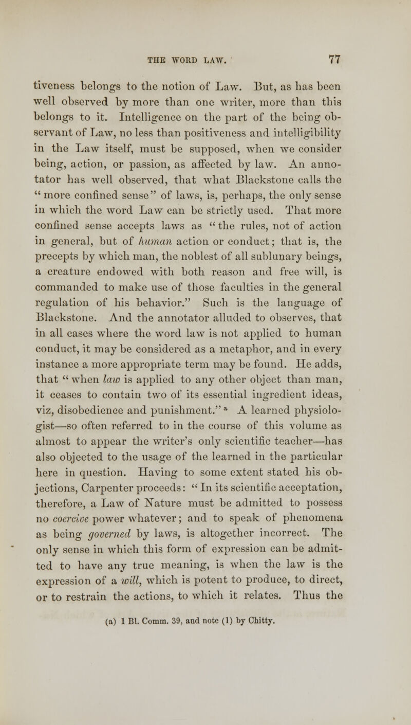 tiveness belongs to the notion of Law. But, as has been well observed by more than one writer, more than this belongs to it. Intelligence on the part of the being ob- servant of Law, no less than positiveness and intelligibility in the Law itself, must be supposed, when we consider being, action, or passion, as affected by law. An anno- tator has well observed, that what Blackstone calls the  more confined sense of laws, is, perhaps, the only sense in which the word Law can be strictly used. That more confined sense accepts laws as  the rules, not of action in general, but of human action or conduct; that is, the precepts by which man, the noblest of all sublunary beings, a creature endowed with both reason and free will, is commanded to make use of those faculties in the general regulation of his behavior. Such is the language of Blackstone. And the annotator alluded to observes, that in all cases wdiere the word law is not applied to human conduct, it may be considered as a metaphor, and in every instance a more appropriate term may be found. He adds, that  when law is applied to any other object than man, it ceases to contain two of its essential ingredient ideas, viz, disobedience and punishment. a A learned physiolo- gist—so often referred to in the course of this volume as almost to appear the writer's only scientific teacher—has also objected to the usage of the learned in the particular here in question. Having to some extent stated his ob- jections, Carpenter proceeds:  In its scientific acceptation, therefore, a Law of Xature must be admitted to possess no coercive power whatever; and to speak of phenomena as being governed by laws, is altogether incorrect. The only sense in which this form of expression can be admit- ted to have any true meaning, is when the law is the expression of a will, which is potent to produce, to direct, or to restrain the actions, to which it relates. Thus the (a) 1 Bl. Comm. 39, and note (1) by Chitty.