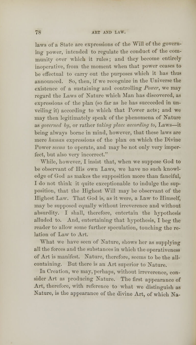 laws of a State are expressions of the Will of the govern- ing power, intended to regulate the conduct of the com- munity over which it rules; and they become entirely inoperative, from the moment when that power ceases to be effectual to carry out the purposes which it has thus announced. So, then, if we recognize in the Universe the existence of a sustaining and controlling Power, we may regard the Laws of Nature which Man has discovered, as expressions of the plan (so far as he has succeeded in un- veiling it) according to which that Power acts; and we may then legitimately speak of the phenomena of Nature as governed by, or rather taking place according to, Laws—it being always borne in mind, however, that these laws are mere human expressions of the plan on wiiich the Divine Power seems to operate, and may be not only very imper- fect, but also very incorrect. While, however, I insist that, wrhen we suppose God to be observant of His own Laws, we have no such knowl- edge of God as makes the supposition more than fanciful, I do not think it quite exceptionable to indulge the sup- position, that the Highest Will may be observant of the Highest Law. That God is, as it wrere, a Law to Himself, may be supposed equally without irreverence and without absurdity. I shall, therefore, entertain the hypothesis alluded to. And, entertaining that hypothesis, I beg the reader to allow some further speculation, touching the re- lation of Law to Art. What we have seen of Nature, shows her as supplying all the forces and the substances in which the operativeness of Art is manifest. Nature, therefore, seems to be the all- containing. But there is an Art superior to Nature. In Creation, we may, perhaps, without irreverence, con- sider Art as producing Nature. The first appearance of Art, therefore, with reference to what we distinguish as Nature, is the appearance of the divine Art, of which Na-