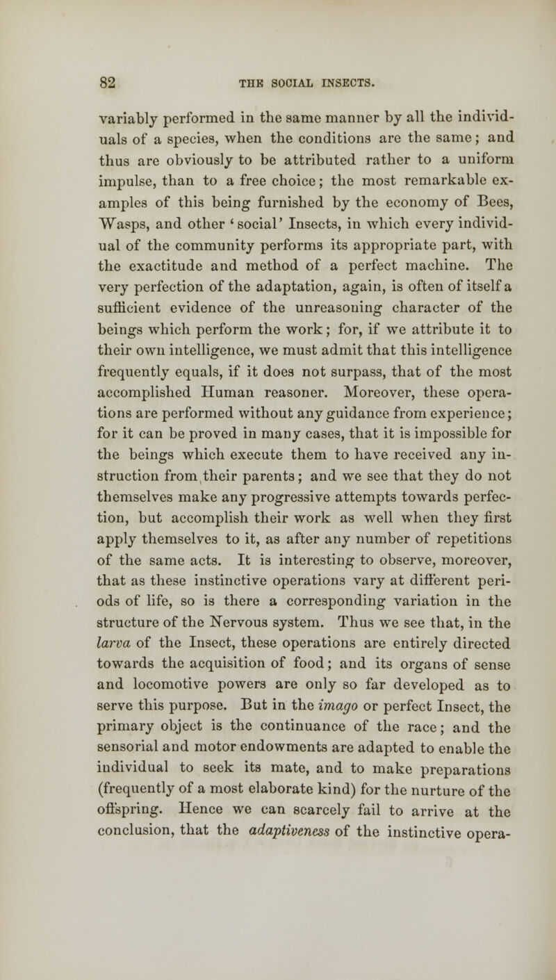 variably performed in the same manner by all the individ- uals of a species, when the conditions are the same; and thus are obviously to be attributed rather to a uniform impulse, than to a free choice; the most remarkable ex- amples of this being furnished by the economy of Bees, Wasps, and other 'social' Insects, in which every individ- ual of the community performs its appropriate part, with the exactitude and method of a perfect machine. The very perfection of the adaptation, again, is often of itself a sufficient evidence of the unreasoning character of the beings which perform the work; for, if we attribute it to their own intelligence, we must admit that this intelligence frequently equals, if it does not surpass, that of the most accomplished Human reasoner. Moreover, these opera- tions are performed without any guidance from experience; for it can be proved in many cases, that it is impossible for the beings which execute them to have received any in- struction from their parents; and we see that they do not themselves make any progressive attempts towards perfec- tion, but accomplish their work as well when they first apply themselves to it, as after any number of repetitions of the same acts. It is interesting to observe, moreover, that as these instinctive operations vary at different peri- ods of life, so is there a corresponding variation in the structure of the Nervous system. Thus we see that, in the larva of the Insect, these operations are entirely directed towards the acquisition of food; and its organs of sense and locomotive powers are only so far developed as to serve this purpose. But in the imago or perfect Insect, the primary object is the continuance of the race; and the sensorial and motor endowments are adapted to enable the individual to seek its mate, and to make preparations (frequently of a most elaborate kind) for the nurture of the offspring. Hence we can scarcely fail to arrive at the conclusion, that the adaptiveness of the instinctive opera-