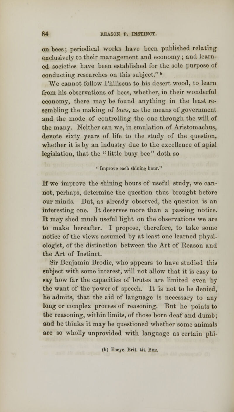 on bees; periodical works have been published relating exclusively to their management and economy ; and learn- ed societies have been established for the sole purpose of conducting researches on this subject. h We cannot follow Philiscus to his desert wood, to learn from his observations of bees, whether, in their wonderful economy, there may be found anything in the least re- sembling the making of laws, as the means of government and the mode of controlling the one through the will of the many. Neither can we, in emulation of Aristomachus, devote sixty years of life to the study of the question, whether it is by an industry due to the excellence of apial legislation, that the  little busy bee  doth so  Improve each shining hour. If we improve the shining hours of useful study, we can- not, perhaps, determine the question thus brought before our minds. But, as already observed, the question is an interesting one. It deserves more than a passing notice. It may shed much useful light on the observations we are to make hereafter. I propose, therefore, to take some notice of the views assumed by at least one learned physi- ologist, of the distinction between the Art of Reason and the Art of Instinct. Sir Benjamin Brodie, who appears to have studied this subject with some interest, will not allow that it is easy to say how far the capacities of brutes are limited even by the want of the power of speech. It is not to be denied, he admits, that the aid of language is necessary to any long or complex process of reasoning. But he points to the reasoning, within limits, of those born deaf and dumb; and he thinks it may be questioned whether some animals are so wholly unprovided with language as certain phi-