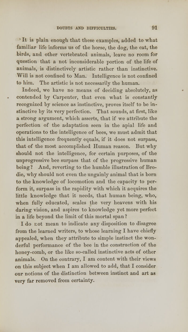 ' It is plain enough that these examples, added to what familiar life informs us of the horse, the dog, the cat, the birds, and other vertebrated animals, leave no room for question that a not inconsiderable portion of the life of animals, is distinctively artistic rather than instinctive. Will is not confined to Man. Intelligence is not confined to him. The artistic is not necessarily the human. Indeed, we have no means of deciding absolutely, as contended by Carpenter, that even what is constantly recognized by science as instinctive, proves itself to be in- stinctive by its very perfection. That sounds, at first, like a strong argument, which asserts, that if we attribute the perfection of the adaptation seen in the apial life and operations to the intelligence of bees, we must admit that this intelligence frequently equals, if it does not surpass, that of the most accomplished Human reason. But why should not the intelligence, for certain purposes, of the unprogressive bee surpass that of the progressive human being? And, reverting to the humble illustration of Bro- die, why should not even the ungainly animal that is born to the knowledge of locomotion and the capacity to per- form it, surpass in the rapidity with which it acquires the little knowledge that it needs, that human being, who, when fully educated, scales the very heavens with his daring vision, and aspires to knowledge yet more perfect in a life beyond the limit of this mortal span ? I do not mean to indicate any disposition to disagree from the learned writers, to whose learning I have chiefly appealed, when they attribute to simple instinct the won- derful performance of the bee in the construction of the honey-comb, or the like so-called instinctive acts of other animals. On the contrary, I am content with their views on this subject when I am allowed to add, that I consider our notions of the distinction between instinct and art as very far removed from certainty.