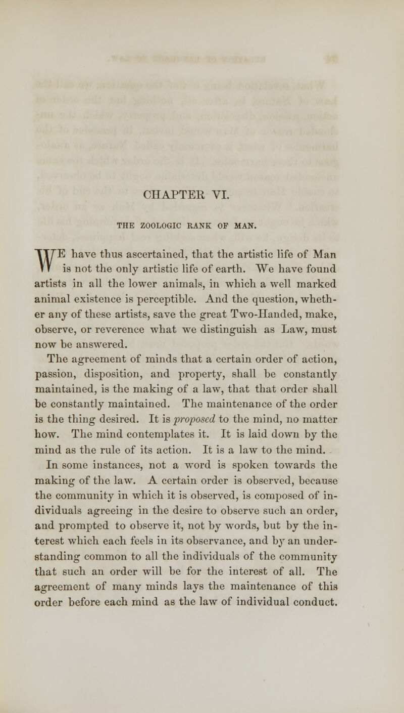 CHAPTER VI. THE ZOOLOGIC RANK OF MAN. ¥E have thus ascertained, that the artistic life of Man is not the only artistic life of earth. We have found artists in all the lower animals, in which a well marked animal existence is perceptible. And the question, wheth- er any of these artists, save the great Two-Handed, make, observe, or reverence what we distinguish as Law, must now be answered. The agreement of minds that a certain order of action, passion, disposition, and property, shall be constantly maintained, is the making of a law, that that order shall be constantly maintained. The maintenance of the order is the thing desired. It is proposed to the mind, no matter how. The mind contemplates it. It is laid down by the mind as the rule of its action. It is a law to the mind. In some instances, not a word is spoken towards the making of the law. A certain order is observed, because the community in which it is observed, is composed of in- dividuals agreeing in the desire to observe such an order, and prompted to observe it, not by words, but by the in- terest which each feels in its observance, and by an under- standing common to all the individuals of the community that such an order will be for the interest of all. The agreement of many minds lays the maintenance of this order before each mind as the law of individual conduct.