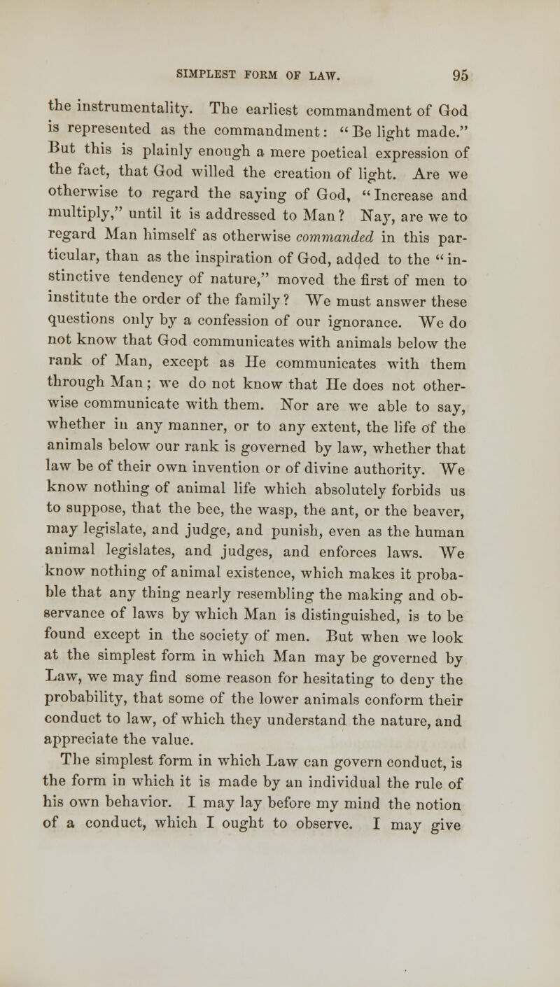 the instrumentality. The earliest commandment of God is represented as the commandment:  Be light made. But this is plainly enough a mere poetical expression of the fact, that God willed the creation of lig-ht. Are we otherwise to regard the saying of God, «Increase and multiply, until it is addressed to Man? Nay, are we to regard Man himself as otherwise commanded in this par- ticular, than as the inspiration of God, added to the  in- stinctive tendency of nature, moved the first of men to institute the order of the family ? We must answer these questions only by a confession of our ignorance. We do not know that God communicates with animals below the rank of Man, except as He communicates with them through Man ; we do not know that He does not other- wise communicate with them. Nor are we able to say, whether in any manner, or to any extent, the life of the animals below our rank is governed by law, whether that law be of their own invention or of divine authority. We know nothing of animal life which absolutely forbids us to suppose, that the bee, the wasp, the ant, or the beaver, may legislate, and judge, and punish, even as the human animal legislates, and judges, and enforces laws. We know nothing of animal existence, which makes it proba- ble that any thing nearly resembling the making and ob- servance of laws by which Man is distinguished, is to be found except in the society of men. But when we look at the simplest form in which Man may be governed by Law, we may find some reason for hesitating to deny the probability, that some of the lower animals conform their conduct to law, of which they understand the nature, and appreciate the value. The simplest form in which Law can govern conduct, is the form in which it is made by an individual the rule of his own behavior. I may lay before my mind the notion of a conduct, which I ought to observe. I may give