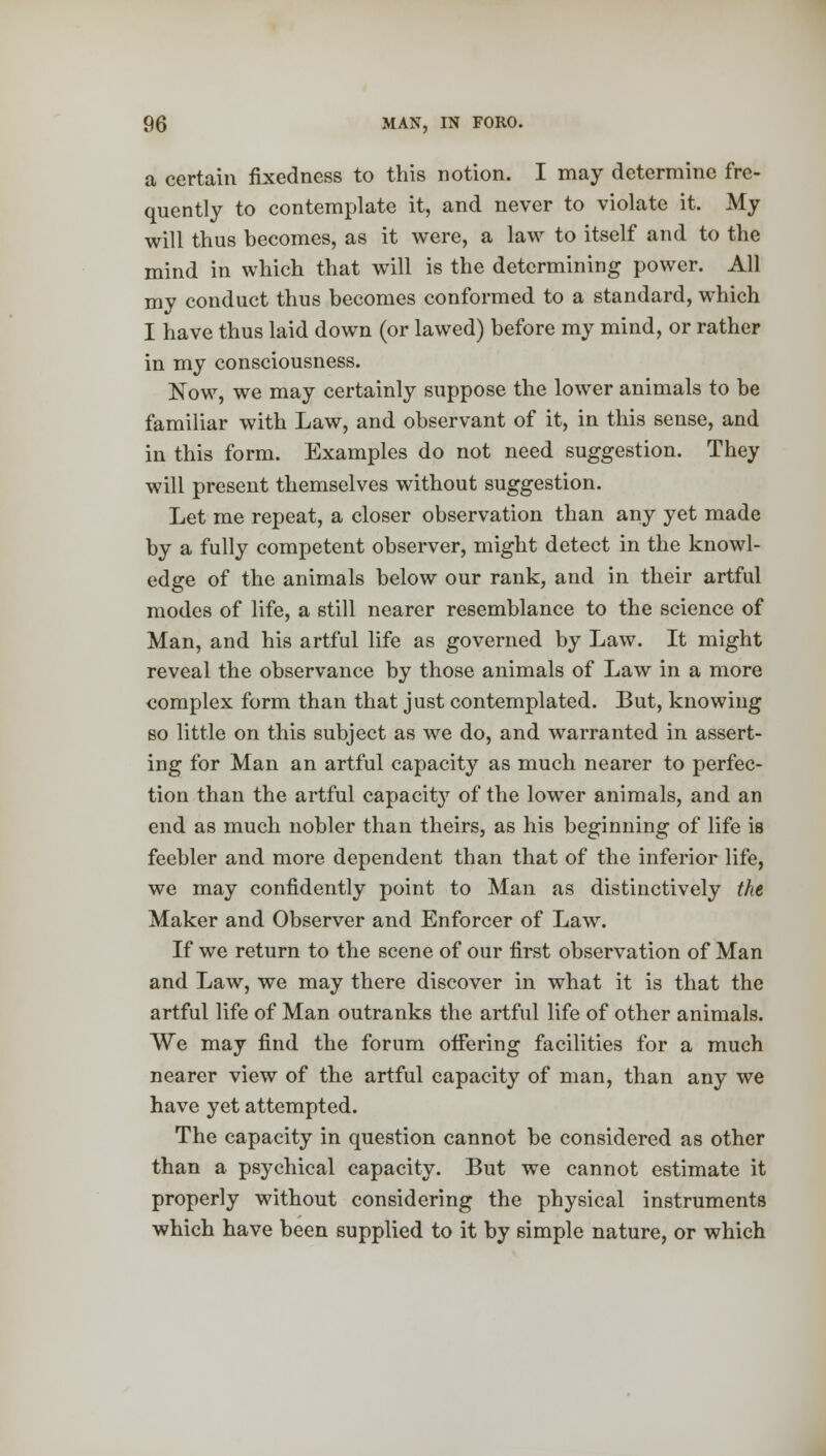 a certain fixedness to this notion. I may determine fre- quently to contemplate it, and never to violate it. My will thus becomes, as it were, a law to itself and to the mind in which that will is the determining power. All my conduct thus becomes conformed to a standard, which I have thus laid down (or lawed) before my mind, or rather in my consciousness. Now, we may certainly suppose the lower animals to be familiar with Law, and observant of it, in this sense, and in this form. Examples do not need suggestion. They will present themselves without suggestion. Let me repeat, a closer observation than any yet made by a fully competent observer, might detect in the knowl- edge of the animals below our rank, and in their artful modes of life, a still nearer resemblance to the science of Man, and his artful life as governed by Law. It might reveal the observance by those animals of Law in a more complex form than that just contemplated. But, knowing so little on this subject as we do, and warranted in assert- ing for Man an artful capacity as much nearer to perfec- tion than the artful capacity of the lower animals, and an end as much nobler than theirs, as his beginning of life is feebler and more dependent than that of the inferior life, we may confidently point to Man as distinctively the Maker and Observer and Enforcer of Law. If we return to the scene of our first observation of Man and Law, we may there discover in what it is that the artful life of Man outranks the artful life of other animals. We may find the forum offering facilities for a much nearer view of the artful capacity of man, than any we have yet attempted. The capacity in question cannot be considered as other than a psychical capacity. But we cannot estimate it properly without considering the physical instruments which have been supplied to it by simple nature, or which