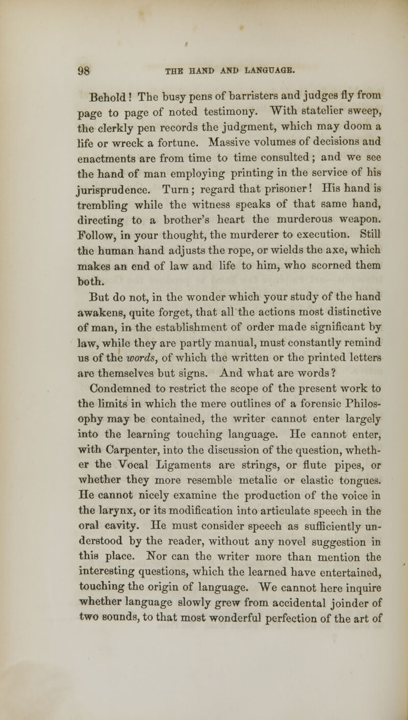 Behold! The busy pens of barristers and judges fly from page to page of noted testimony. With statelier sweep, the clerkly pen records the judgment, which may doom a life or wreck a fortune. Massive volumes of decisions and enactments are from time to time consulted; and we see the hand of man employing printing in the service of his jurisprudence. Turn; regard that prisoner! His hand is trembling while the witness speaks of that same hand, directing to a brother's heart the murderous weapon. Follow, in your thought, the murderer to execution. Still the human hand adjusts the rope, or wields the axe, which makes an end of law and life to him, who scorned them both. But do not, in the wonder which your study of the hand awakens, quite forget, that air the actions most distinctive of man, in the establishment of order made significant by law, while they are partly manual, must constantly remind us of the words, of which the written or the printed letters are themselves but signs. And what are words ? Condemned to restrict the scope of the present work to the limits in which the mere outlines of a forensic Philos- ophy may be contained, the writer cannot enter largely into the learning touching language. He cannot enter, with Carpenter, into the discussion of the question, wheth- er the Vocal Ligaments are strings, or flute pipes, or whether they more resemble metalic or elastic tongues. He cannot nicely examine the production of the voice in the larynx, or its modification into articulate speech in the oral cavity. He must consider speech as sufficiently un- derstood by the reader, without any novel suggestion in this place. Nor can the writer more than mention the interesting questions, which the learned have entertained, touching the origin of language. We cannot here inquire whether language slowly grew from accidental joinder of two sounds, to that most wonderful perfection of the art of