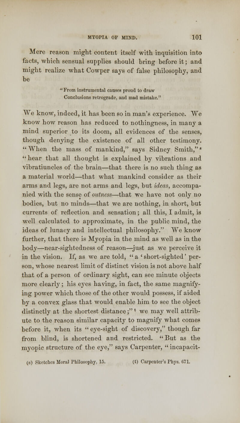 Mere reason might content itself with inquisition into facts, which sensual supplies should bring before it; and might realize what Cowper says of false philosophy, and be  From instrumental causes proud to draw Conclusions retrograde, and mad mistake. We know, indeed, it has been so in man's experience. We know how reason has reduced to nothingness, in many a mind superior to its doom, all evidences of the senses, though denying the existence of all other testimony. When the mass of mankind, says Sidney Smith,8 hear that all thought is explained by vibrations and vibratiuncles of the brain—that there is no such thing as a material world—that what mankind consider as their arms and legs, are not arms and legs, but ideas, accompa- nied with the sense of outness—that we have not only no bodies, but no minds—that we are nothing, in short, but currents of reflection and sensation; all this, I admit, is well calculated to approximate, in the public mind, the ideas of lunacy and intellectual philosophy. We know further, that there is Myopia in the mind as well as in the body—near-sightedness of reason—just as we perceive it in the vision. If, as we are told, a 'short-sighted' per- son, whose nearest limit of distinct vision is not above half that of a person of ordinary sight, can see minute objects more clearly; his eyes having, in fact, the same magnify- ing power which those of the other would possess, if aided by a convex glass that would enable him to see the object distinctly at the shortest distance; * we may well attrib- ute to the reason similar capacity to magnify what comes before it, when its  eye-sight of discovery, though far from blind, is shortened and restricted. But as the myopic structure of the eye, says Carpenter,  incapacit- (s) Sketches Moral Philosophy. 15. (t) Carpenter's Phys. 671.