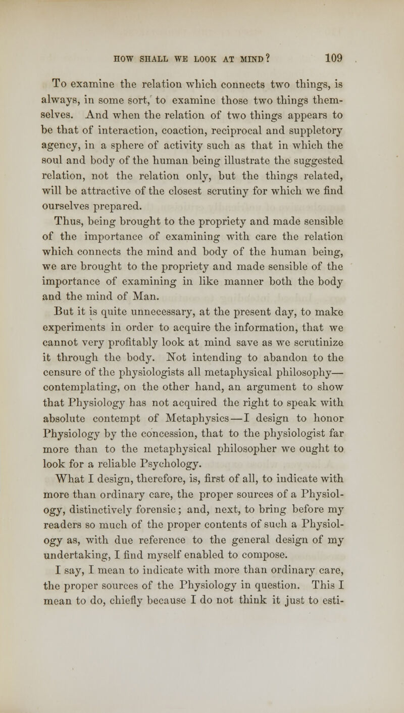 To examine the relation which connects two things, is always, in some sort, to examine those two things them- selves. And when the relation of two things appears to be that of interaction, coaction, reciprocal and suppletory agency, in a sphere of activity such as that in which the soul and body of the human being illustrate the suggested relation, not the relation only, but the things related, will be attractive of the closest scrutiny for which we find ourselves prepared. Thus, being brought to the propriety and made sensible of the importance of examining with care the relation which connects the mind and body of the human being, we are brought to the propriety and made sensible of the importance of examining in like manner both the body and the mind of Man. But it is quite unnecessary, at the present day, to make experiments in order to acquire the information, that we cannot very profitably look at mind save as we scrutinize it through the body. Not intending to abandon to the censure of the physiologists all metaphysical philosophy— contemplating, on the other hand, an argument to show that Physiology has not acquired the right to speak with absolute contempt of Metaphysics—I design to honor Physiology by the concession, that to the physiologist far more than to the metaphysical philosopher we ought to look for a reliable Psychology. What I design, therefore, is, first of all, to indicate with more than ordinary care, the proper sources of a Physiol- ogy, distinctively forensic; and, next, to bring before my readers so much of the proper contents of such a Physiol- ogy as, with due reference to the general design of my undertaking, I find myself enabled to compose. I say, I mean to indicate with more than ordinary care, the proper sources of the Physiology in question. This I mean to do, chiefly because I do not think it just to esti-