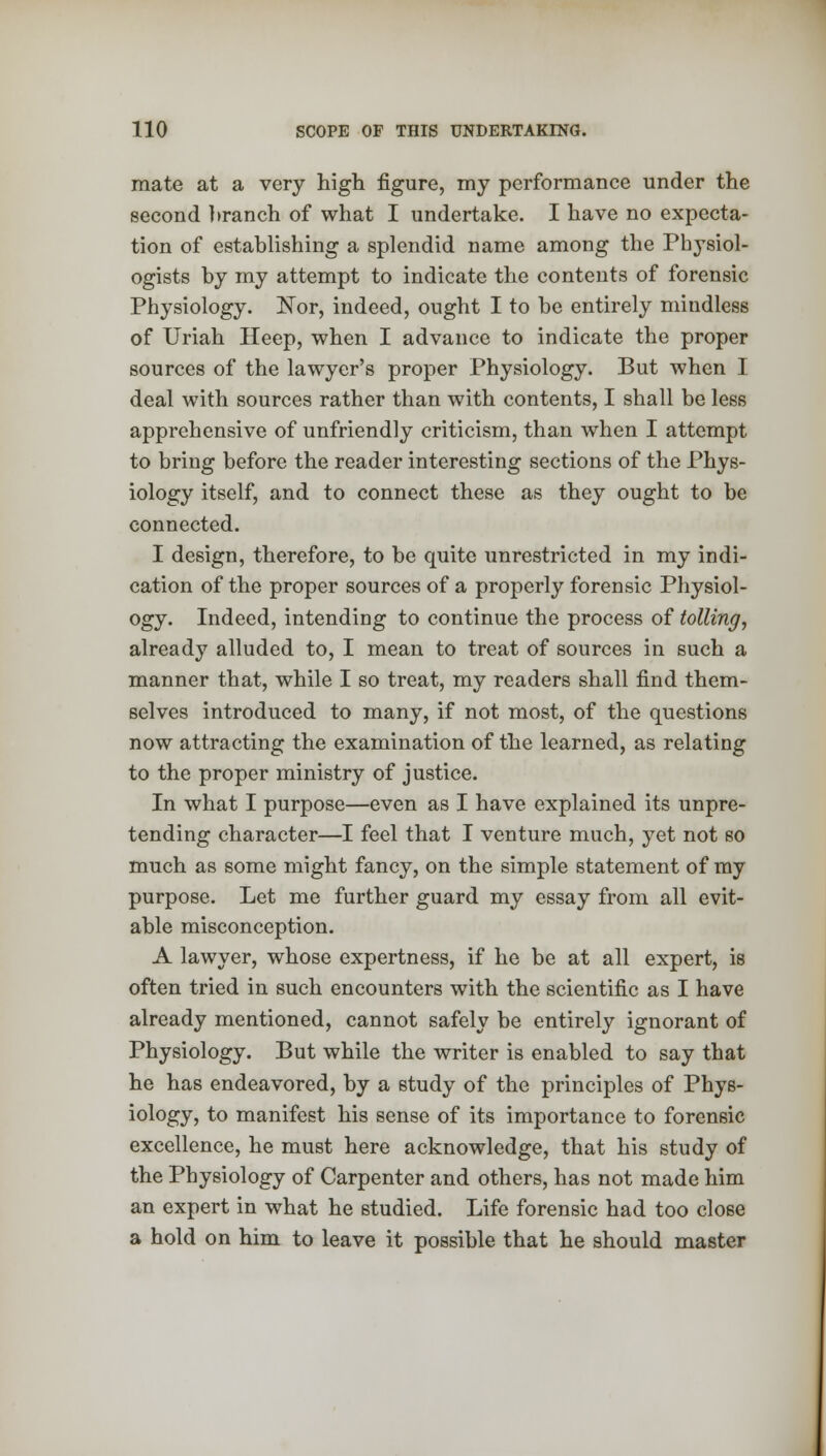 mate at a very high figure, my performance under the second branch of what I undertake. I have no expecta- tion of establishing a splendid name among the Physiol- ogists by my attempt to indicate the contents of forensic Physiology. ISor, indeed, ought I to be entirely mindless of Uriah Heep, when I advance to indicate the proper sources of the lawyer's proper Physiology. But when I deal with sources rather than with contents, I shall be less apprehensive of unfriendly criticism, than when I attempt to bring before the reader interesting sections of the Phys- iology itself, and to connect these as they ought to be connected. I design, therefore, to be quite unrestricted in my indi- cation of the proper sources of a properly forensic Physiol- ogy. Indeed, intending to continue the process of tolling, already alluded to, I mean to treat of sources in such a manner that, while I so treat, my readers shall find them- selves introduced to many, if not most, of the questions now attracting the examination of the learned, as relating to the proper ministry of justice. In what I purpose—even as I have explained its unpre- tending character—I feel that I venture much, yet not so much as some might fancy, on the simple statement of my purpose. Let me further guard my essay from all evit- able misconception. A lawyer, whose expertness, if he be at all expert, is often tried in such encounters with the scientific as I have already mentioned, cannot safely be entirely ignorant of Physiology. But while the writer is enabled to say that he has endeavored, by a study of the principles of Phys- iology, to manifest his sense of its importance to forensic excellence, he must here acknowledge, that his study of the Physiology of Carpenter and others, has not made him an expert in what he studied. Life forensic had too close a hold on him to leave it possible that he should master